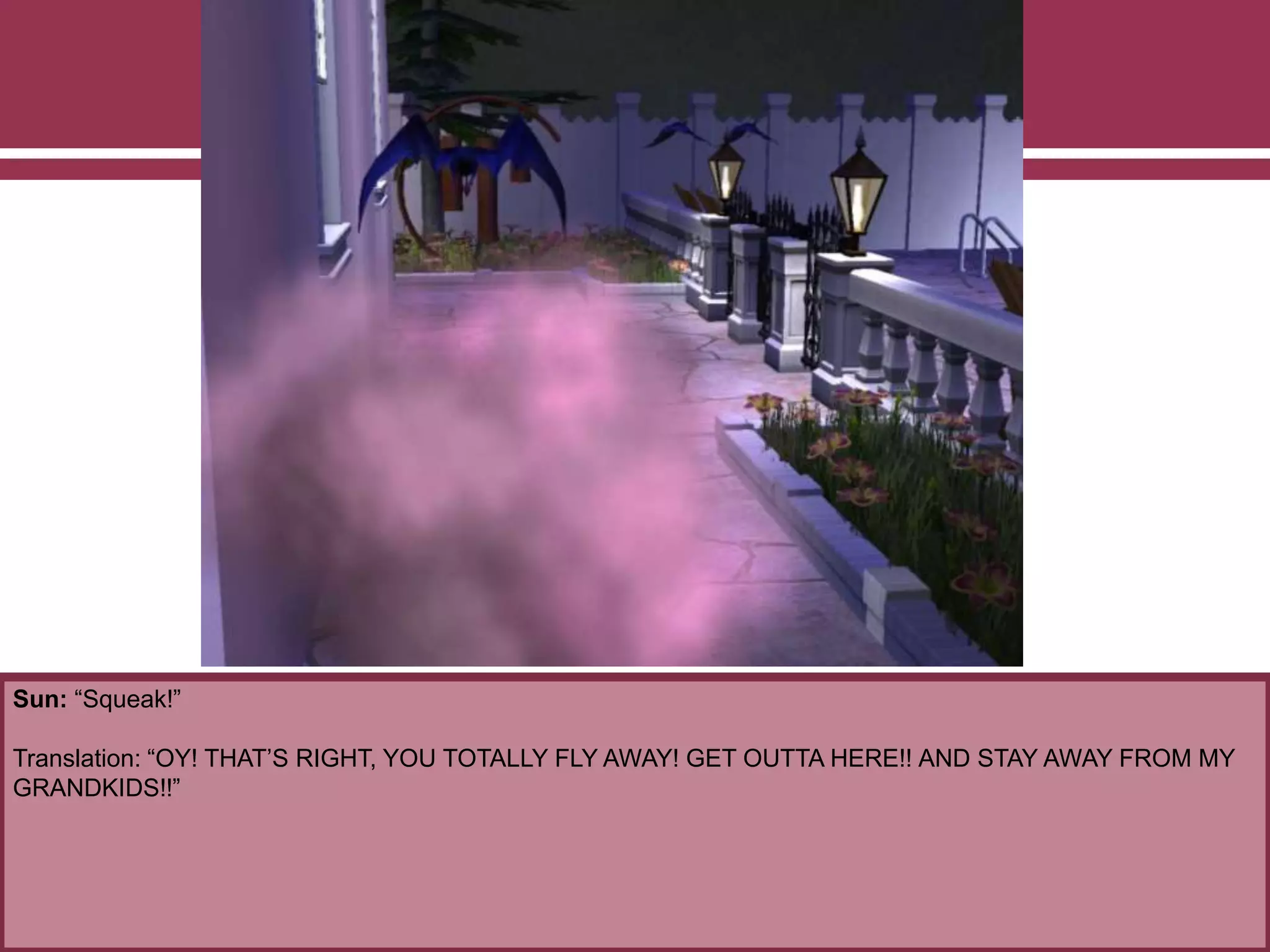 Sun: “Squeak!”
Translation: “OY! THAT’S RIGHT, YOU TOTALLY FLY AWAY! GET OUTTA HERE!! AND STAY AWAY FROM MY
GRANDKIDS!!”
 