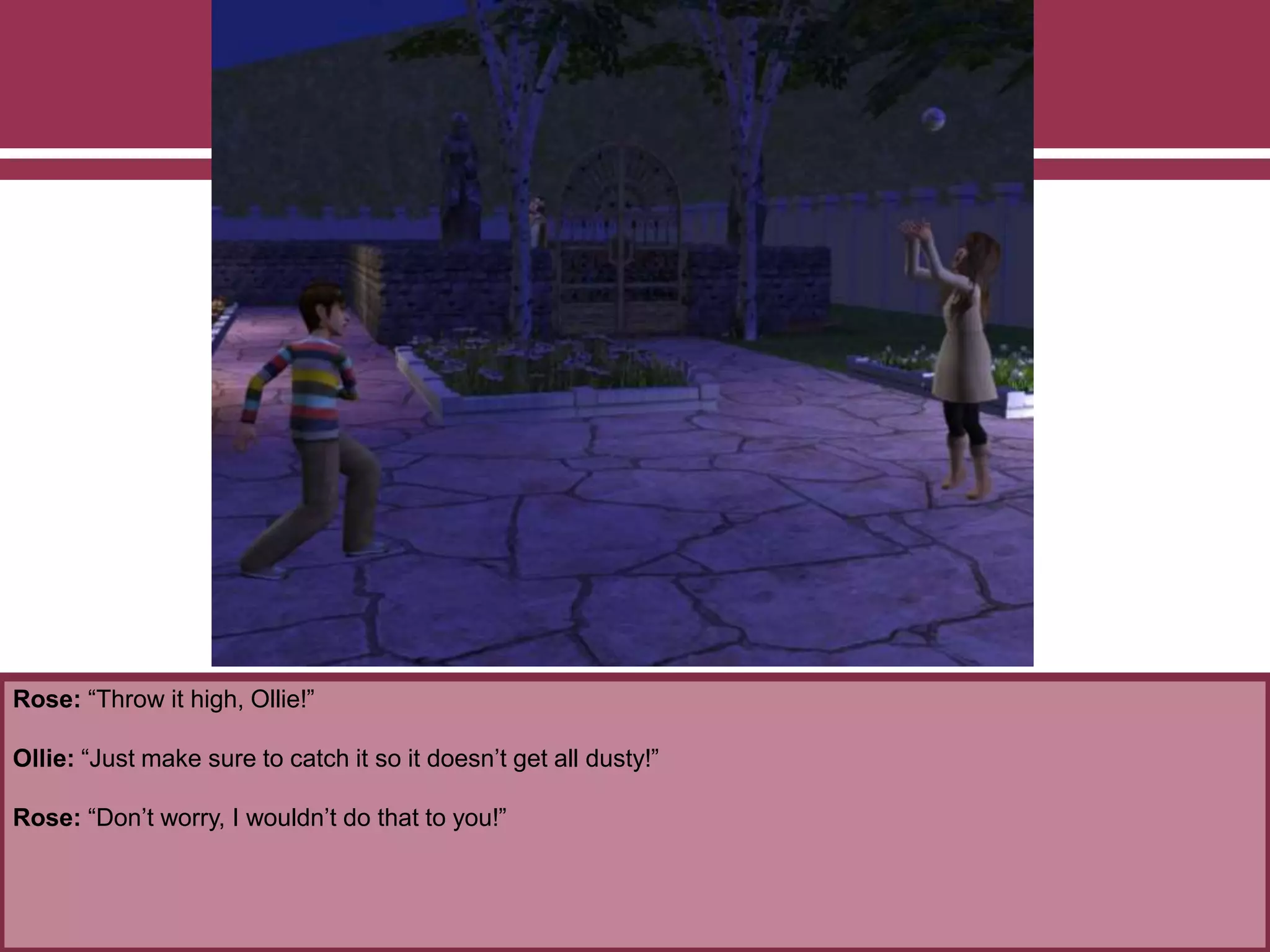 Rose: “Throw it high, Ollie!”
Ollie: “Just make sure to catch it so it doesn’t get all dusty!”
Rose: “Don’t worry, I wouldn’t do that to you!”
 