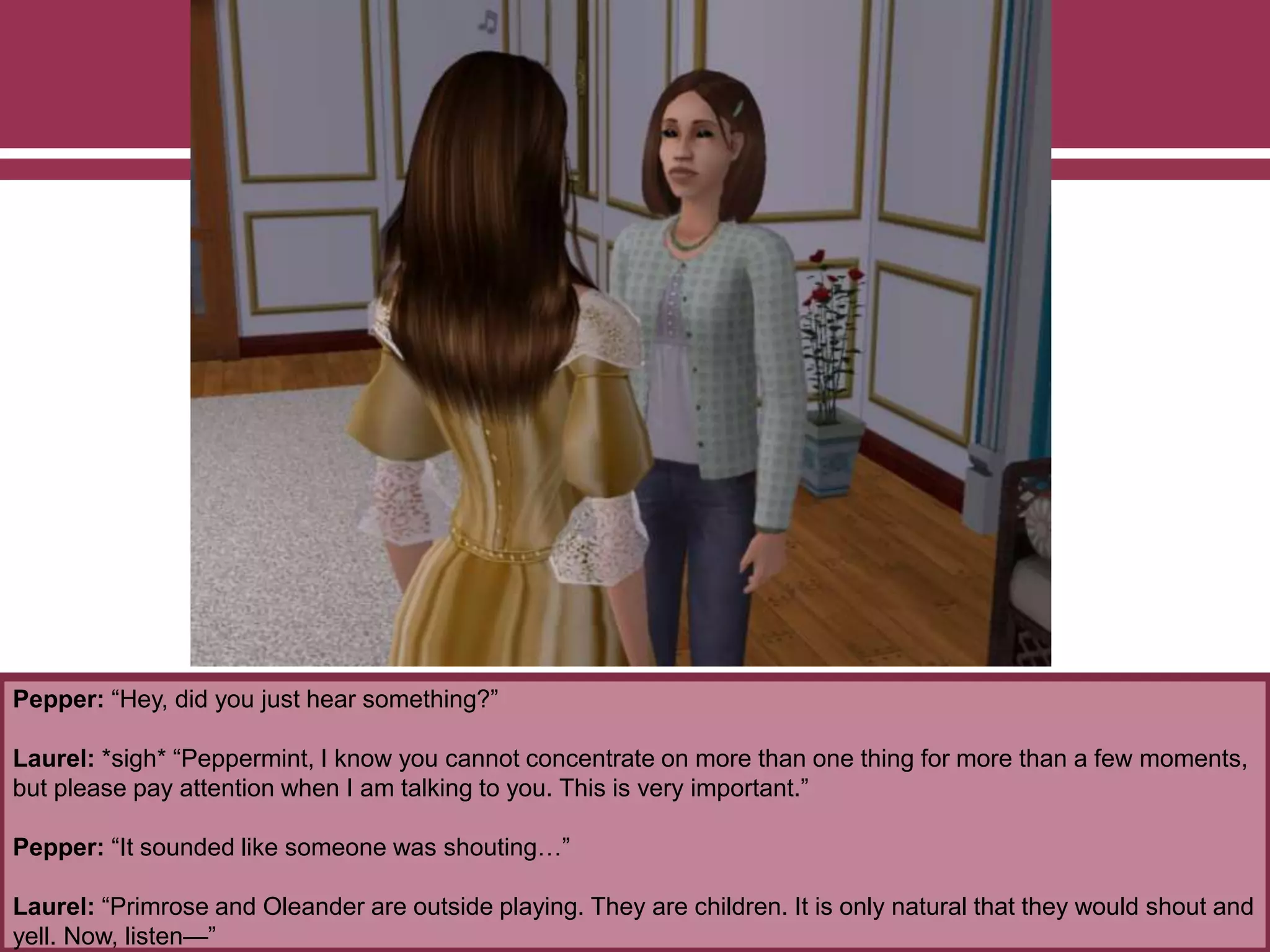 Pepper: “Hey, did you just hear something?”
Laurel: *sigh* “Peppermint, I know you cannot concentrate on more than one thing for more than a few moments,
but please pay attention when I am talking to you. This is very important.”
Pepper: “It sounded like someone was shouting…”
Laurel: “Primrose and Oleander are outside playing. They are children. It is only natural that they would shout and
yell. Now, listen—”
 