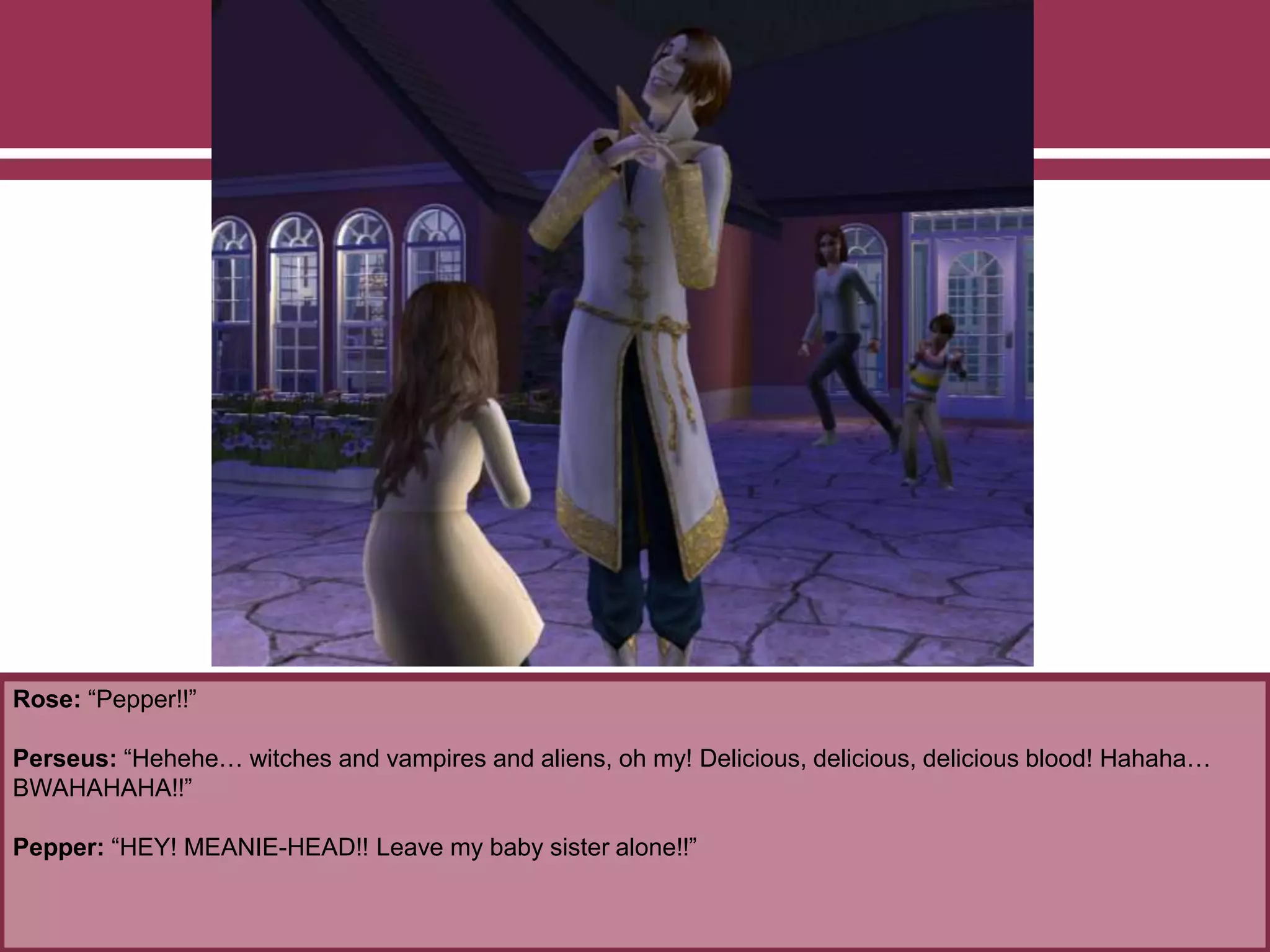 Rose: “Pepper!!”
Perseus: “Hehehe… witches and vampires and aliens, oh my! Delicious, delicious, delicious blood! Hahaha…
BWAHAHAHA!!”
Pepper: “HEY! MEANIE-HEAD!! Leave my baby sister alone!!”
 