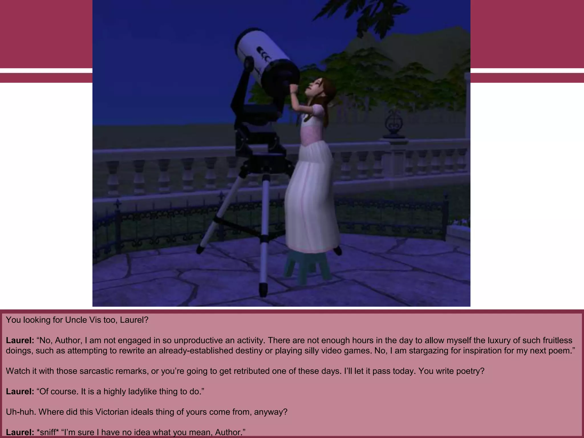You looking for Uncle Vis too, Laurel?
Laurel: “No, Author, I am not engaged in so unproductive an activity. There are not enough hours in the day to allow myself the luxury of such fruitless
doings, such as attempting to rewrite an already-established destiny or playing silly video games. No, I am stargazing for inspiration for my next poem.”
Watch it with those sarcastic remarks, or you’re going to get retributed one of these days. I’ll let it pass today. You write poetry?
Laurel: “Of course. It is a highly ladylike thing to do.”
Uh-huh. Where did this Victorian ideals thing of yours come from, anyway?
Laurel: *sniff* “I’m sure I have no idea what you mean, Author.”
 