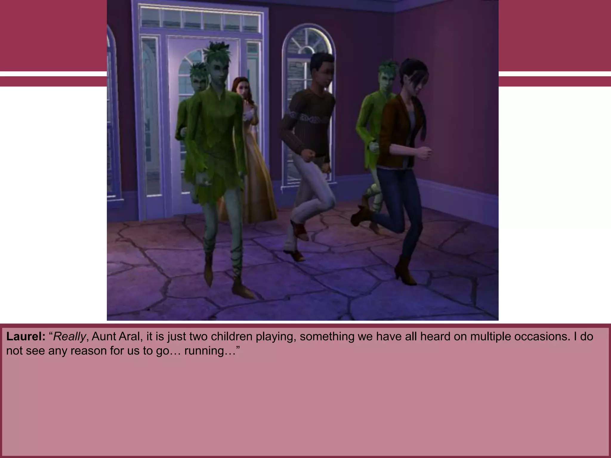 Laurel: “Really, Aunt Aral, it is just two children playing, something we have all heard on multiple occasions. I do
not see any reason for us to go… running…”
 
