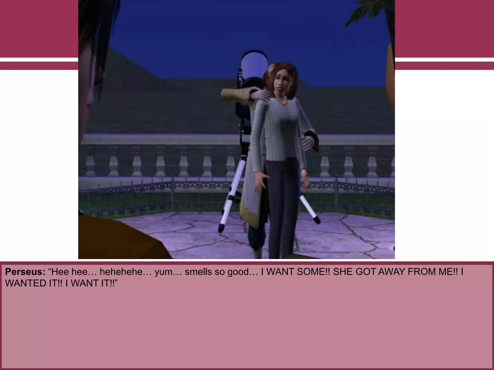 Perseus: “Hee hee… hehehehe… yum… smells so good… I WANT SOME!! SHE GOT AWAY FROM ME!! I
WANTED IT!! I WANT IT!!”
 