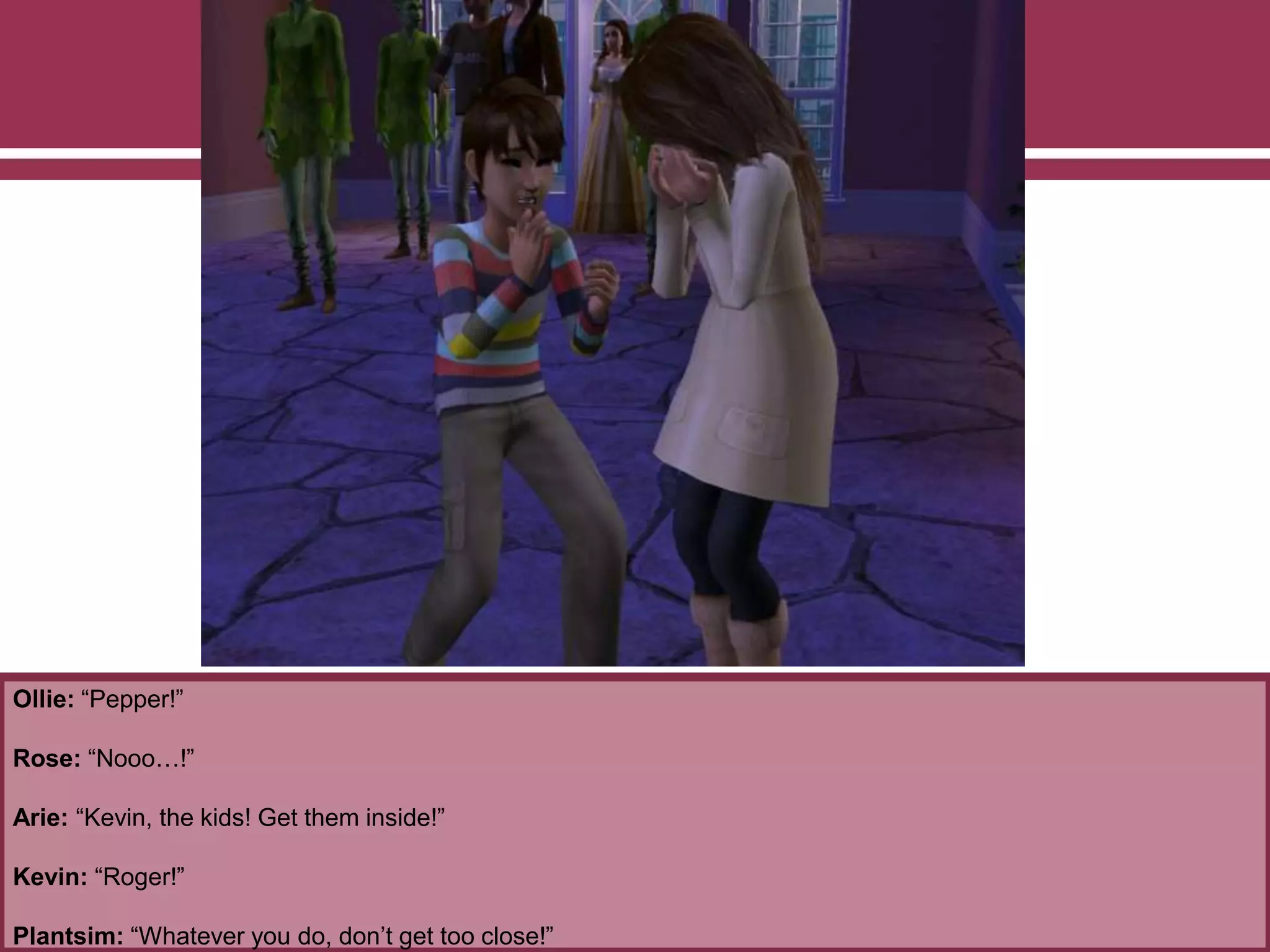 Ollie: “Pepper!”
Rose: “Nooo…!”
Arie: “Kevin, the kids! Get them inside!”
Kevin: “Roger!”
Plantsim: “Whatever you do, don’t get too close!”
 