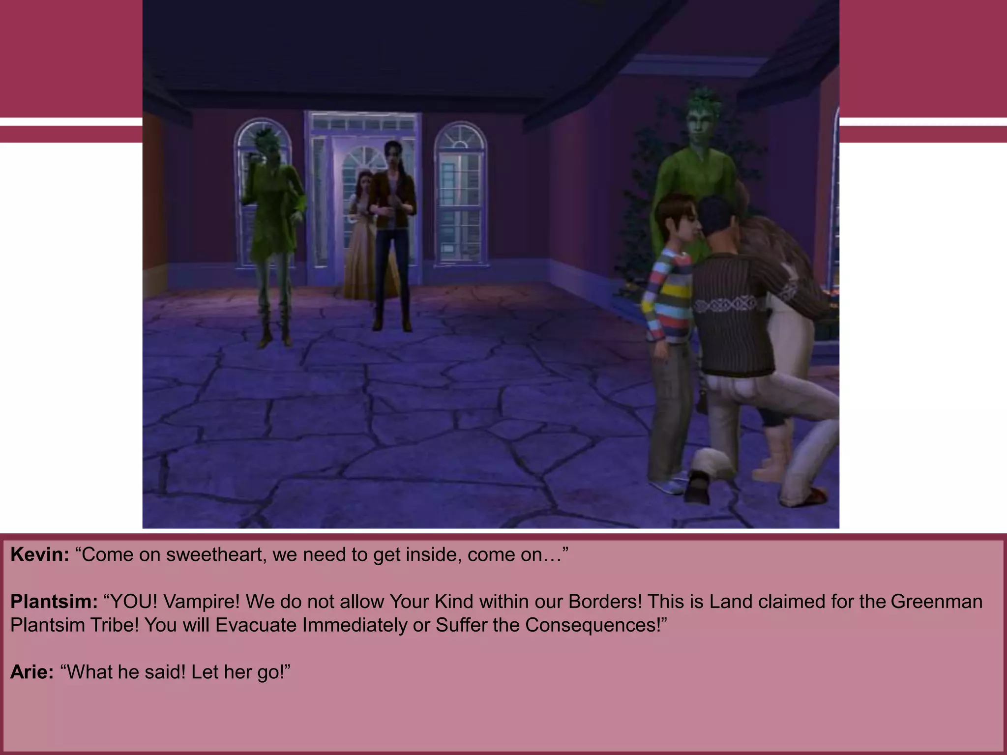 Kevin: “Come on sweetheart, we need to get inside, come on…”
Plantsim: “YOU! Vampire! We do not allow Your Kind within our Borders! This is Land claimed for the Greenman
Plantsim Tribe! You will Evacuate Immediately or Suffer the Consequences!”
Arie: “What he said! Let her go!”
 