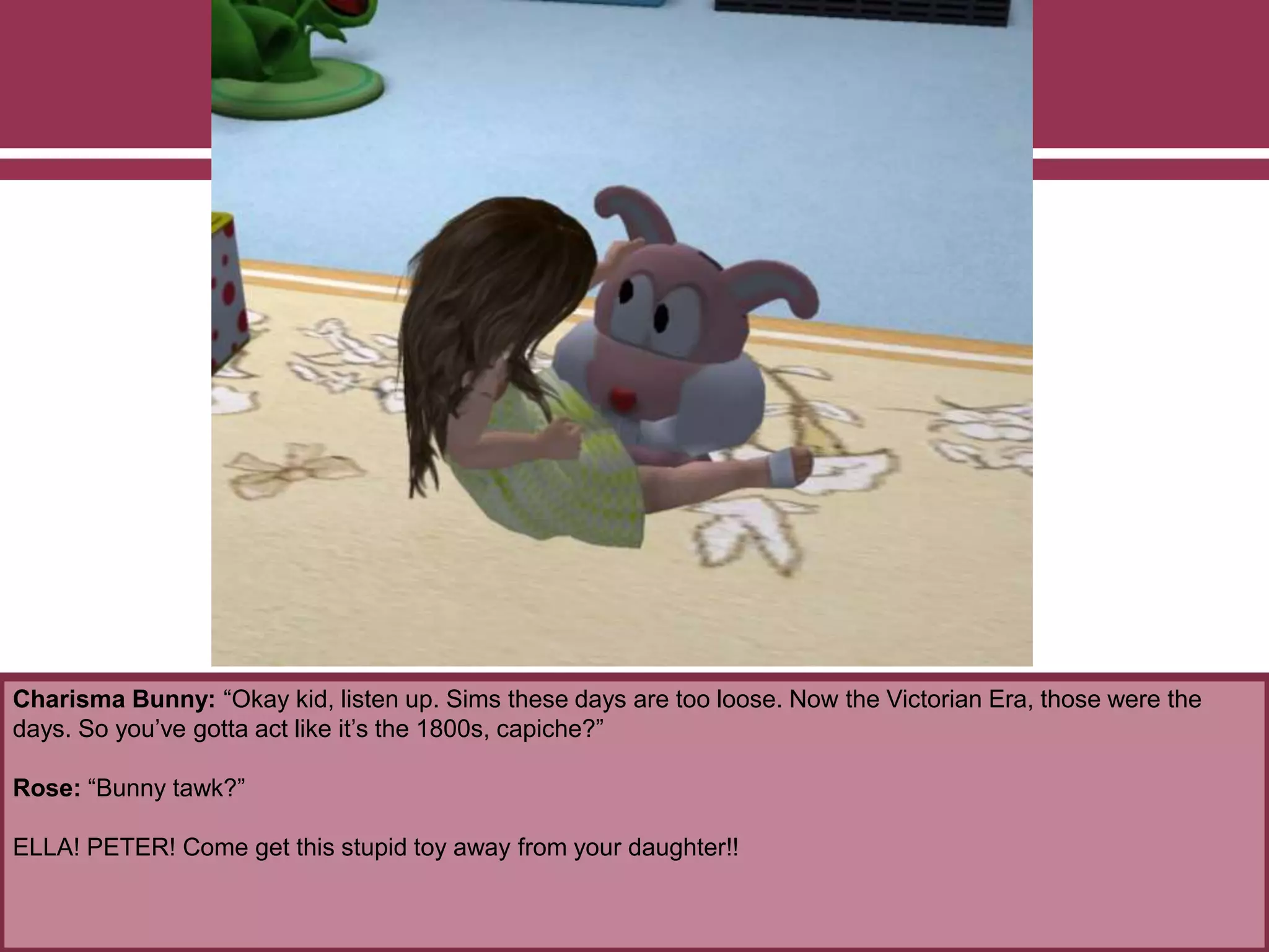 Charisma Bunny: “Okay kid, listen up. Sims these days are too loose. Now the Victorian Era, those were the
days. So you’ve gotta act like it’s the 1800s, capiche?”
Rose: “Bunny tawk?”
ELLA! PETER! Come get this stupid toy away from your daughter!!
 
