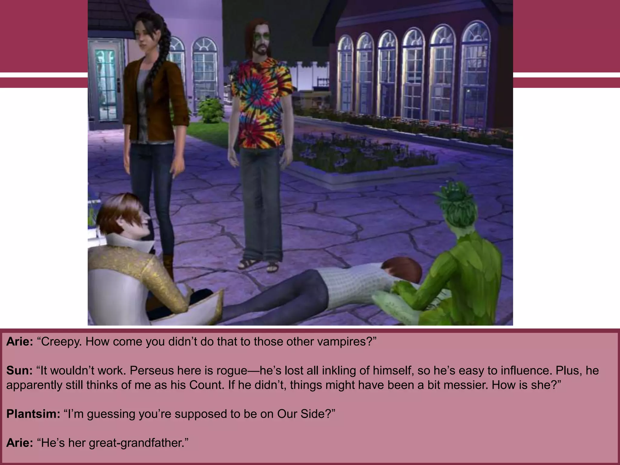 Arie: “Creepy. How come you didn’t do that to those other vampires?”
Sun: “It wouldn’t work. Perseus here is rogue—he’s lost all inkling of himself, so he’s easy to influence. Plus, he
apparently still thinks of me as his Count. If he didn’t, things might have been a bit messier. How is she?”
Plantsim: “I’m guessing you’re supposed to be on Our Side?”
Arie: “He’s her great-grandfather.”
 