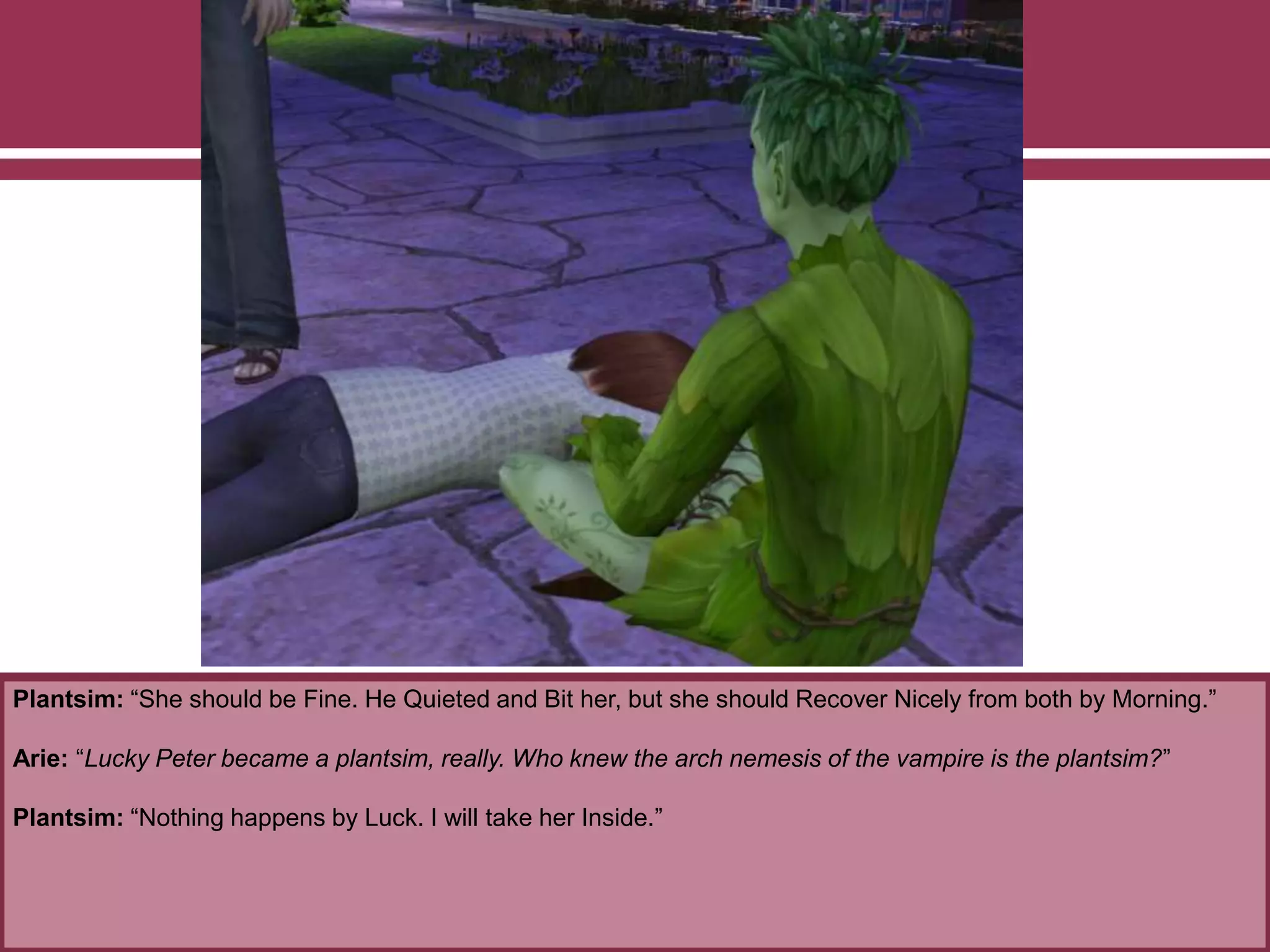 Plantsim: “She should be Fine. He Quieted and Bit her, but she should Recover Nicely from both by Morning.”
Arie: “Lucky Peter became a plantsim, really. Who knew the arch nemesis of the vampire is the plantsim?”
Plantsim: “Nothing happens by Luck. I will take her Inside.”
 