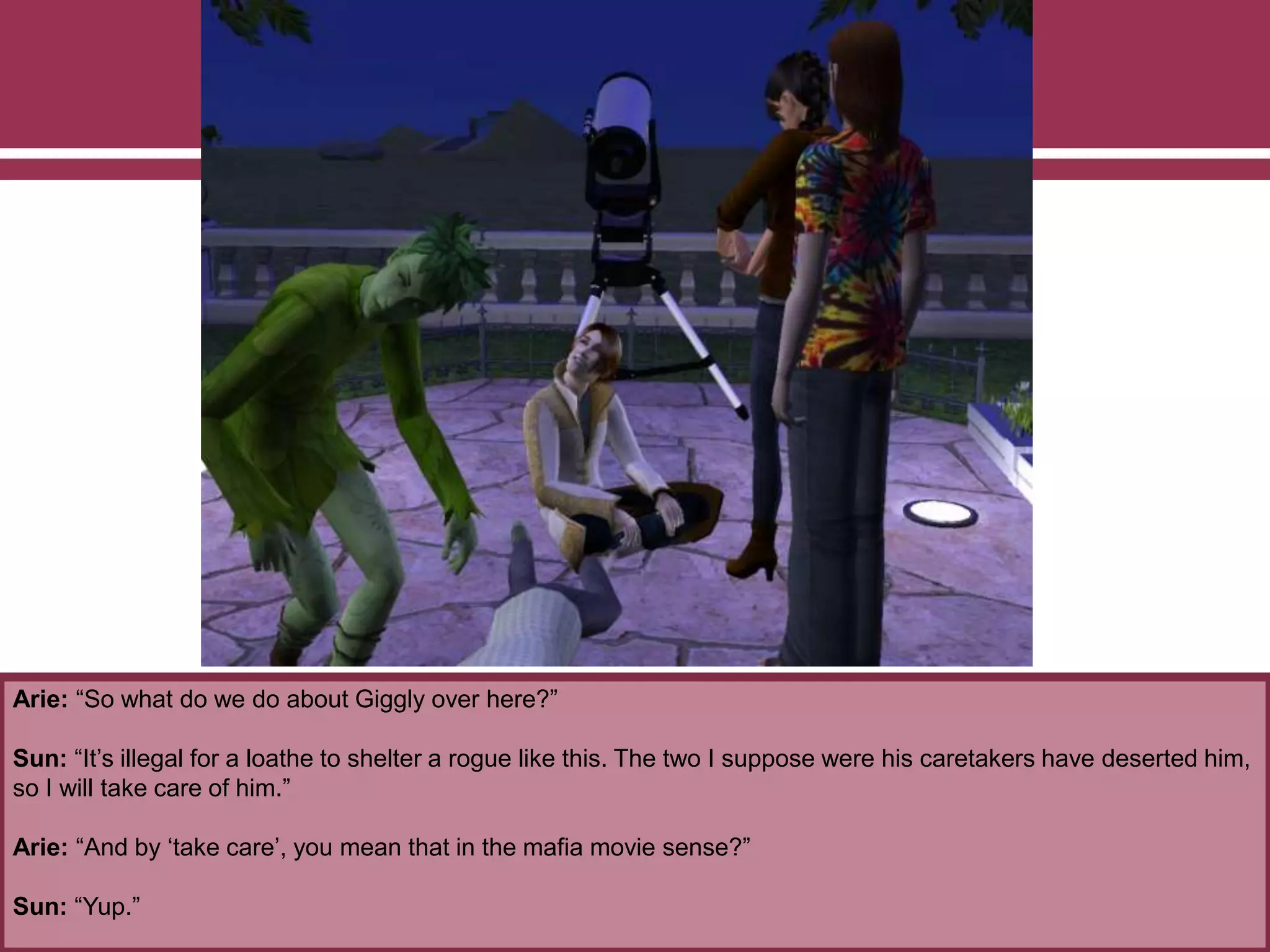 Arie: “So what do we do about Giggly over here?”
Sun: “It’s illegal for a loathe to shelter a rogue like this. The two I suppose were his caretakers have deserted him,
so I will take care of him.”
Arie: “And by ‘take care’, you mean that in the mafia movie sense?”
Sun: “Yup.”
 
