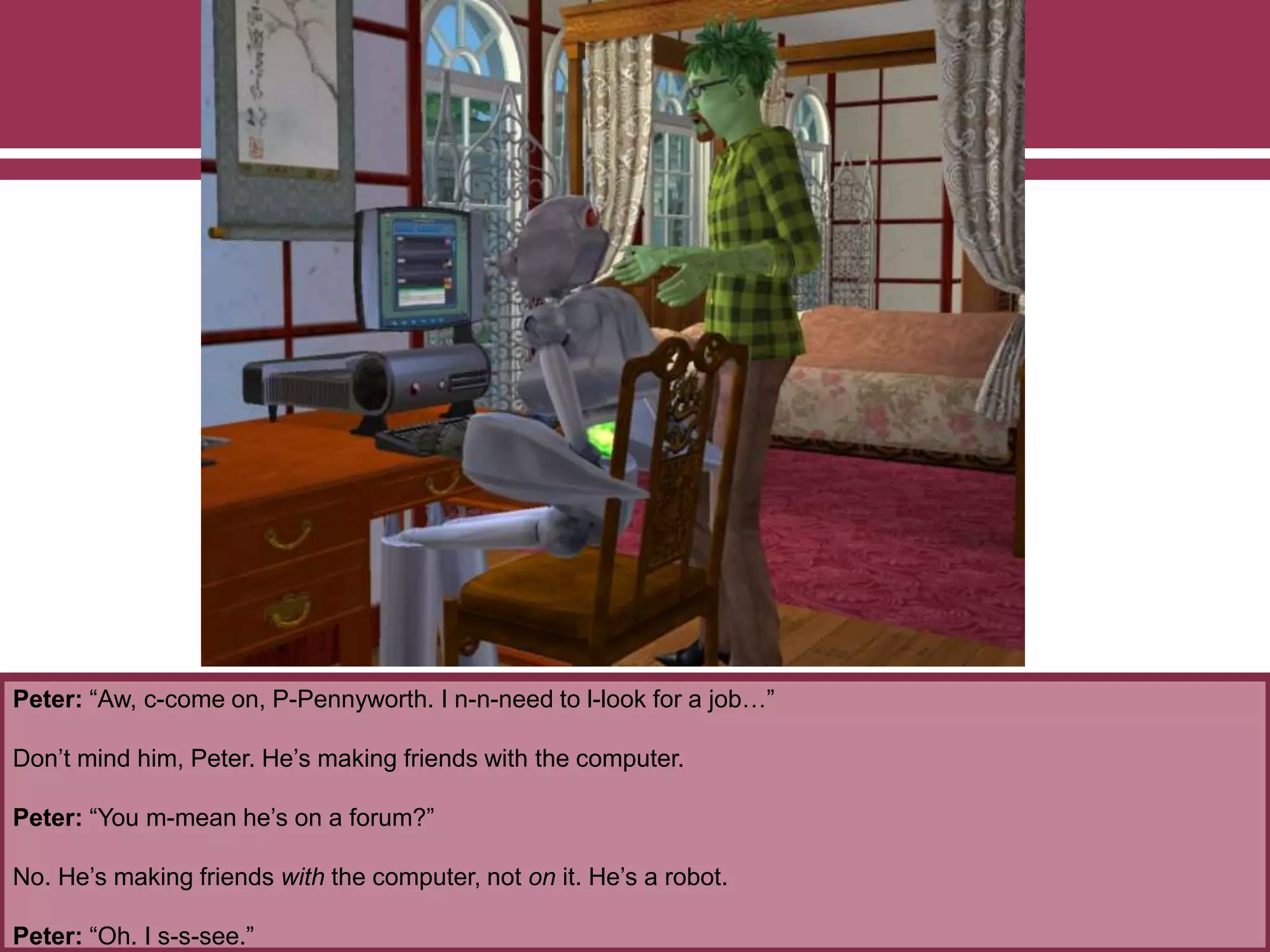 Peter: “Aw, c-come on, P-Pennyworth. I n-n-need to l-look for a job…”
Don’t mind him, Peter. He’s making friends with the computer.
Peter: “You m-mean he’s on a forum?”
No. He’s making friends with the computer, not on it. He’s a robot.
Peter: “Oh. I s-s-see.”
 