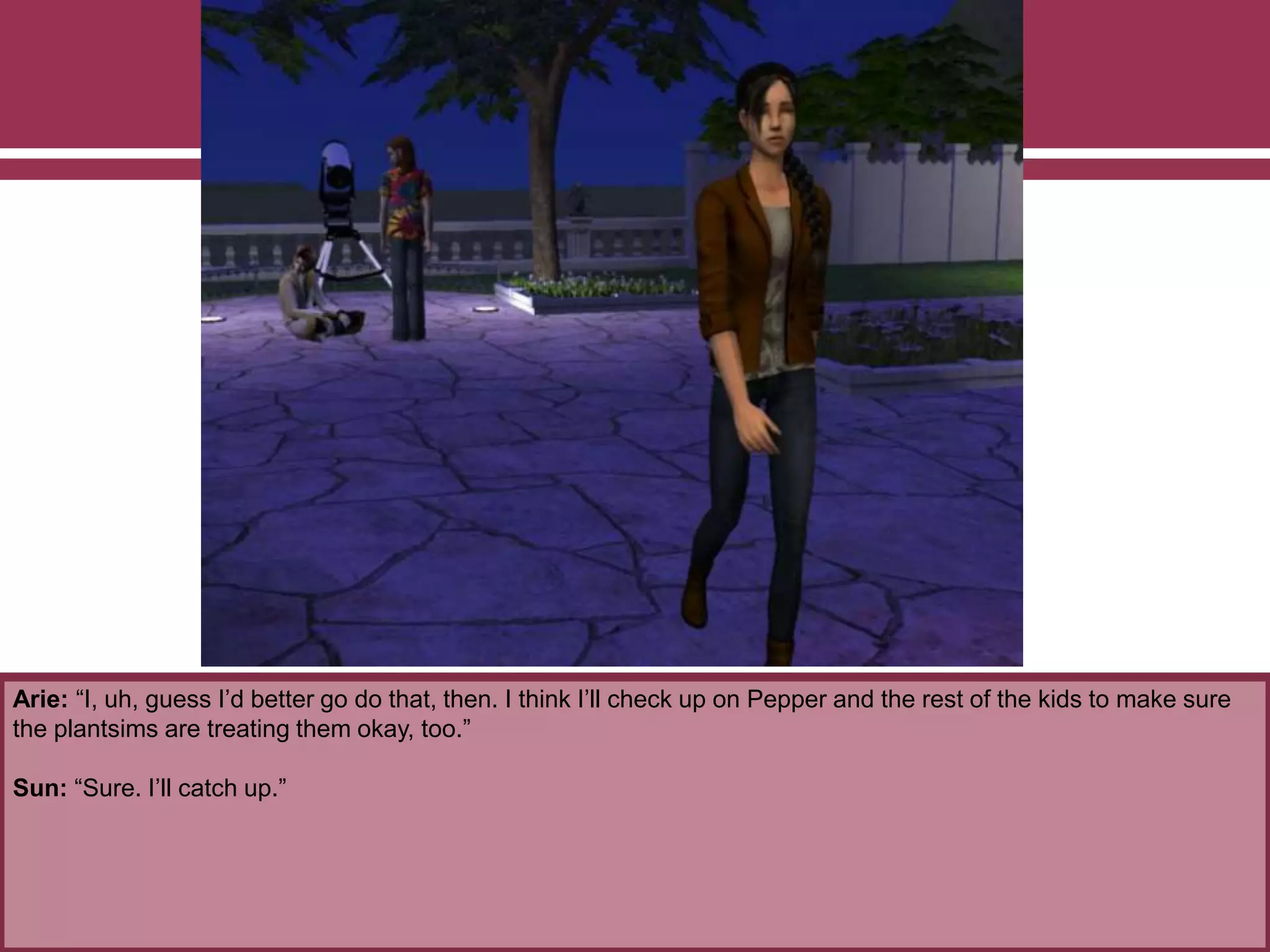 Arie: “I, uh, guess I’d better go do that, then. I think I’ll check up on Pepper and the rest of the kids to make sure
the plantsims are treating them okay, too.”
Sun: “Sure. I’ll catch up.”
 