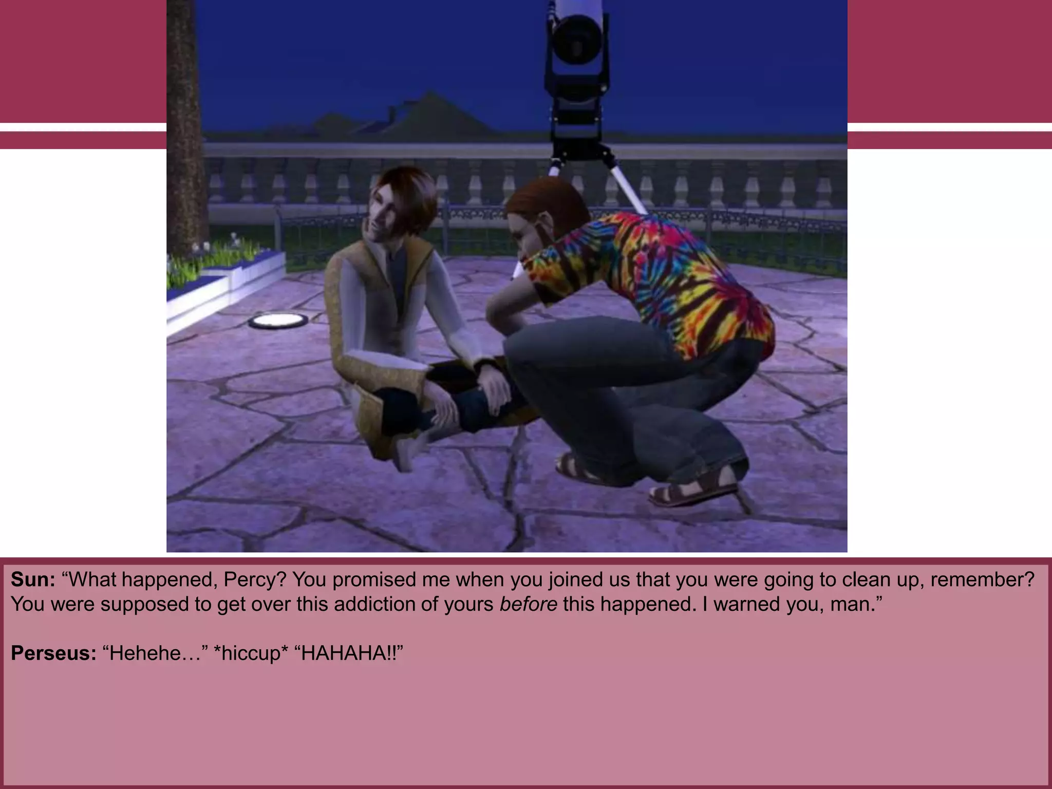 Sun: “What happened, Percy? You promised me when you joined us that you were going to clean up, remember?
You were supposed to get over this addiction of yours before this happened. I warned you, man.”
Perseus: “Hehehe…” *hiccup* “HAHAHA!!”
 