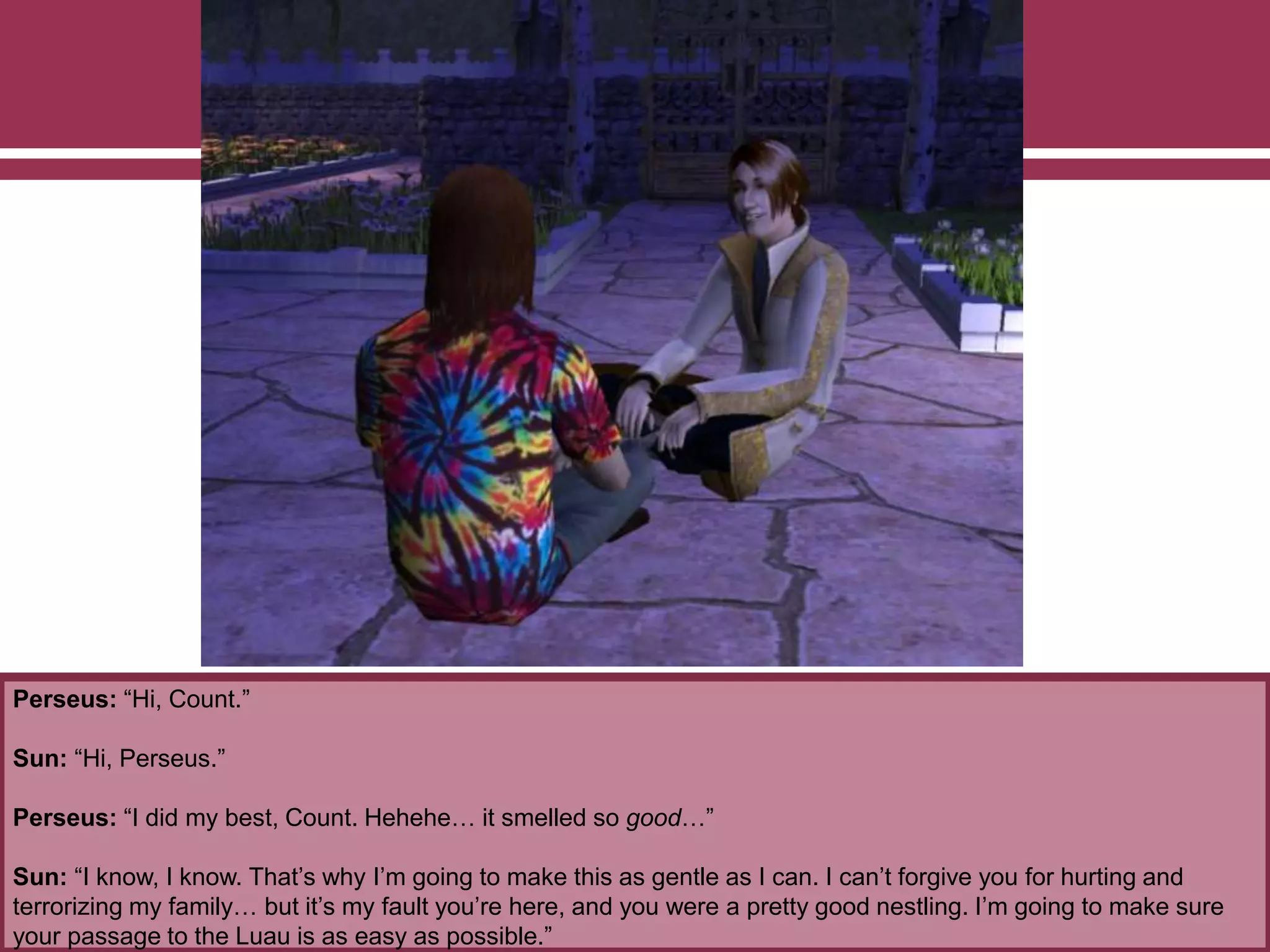 Perseus: “Hi, Count.”
Sun: “Hi, Perseus.”
Perseus: “I did my best, Count. Hehehe… it smelled so good…”
Sun: “I know, I know. That’s why I’m going to make this as gentle as I can. I can’t forgive you for hurting and
terrorizing my family… but it’s my fault you’re here, and you were a pretty good nestling. I’m going to make sure
your passage to the Luau is as easy as possible.”
 