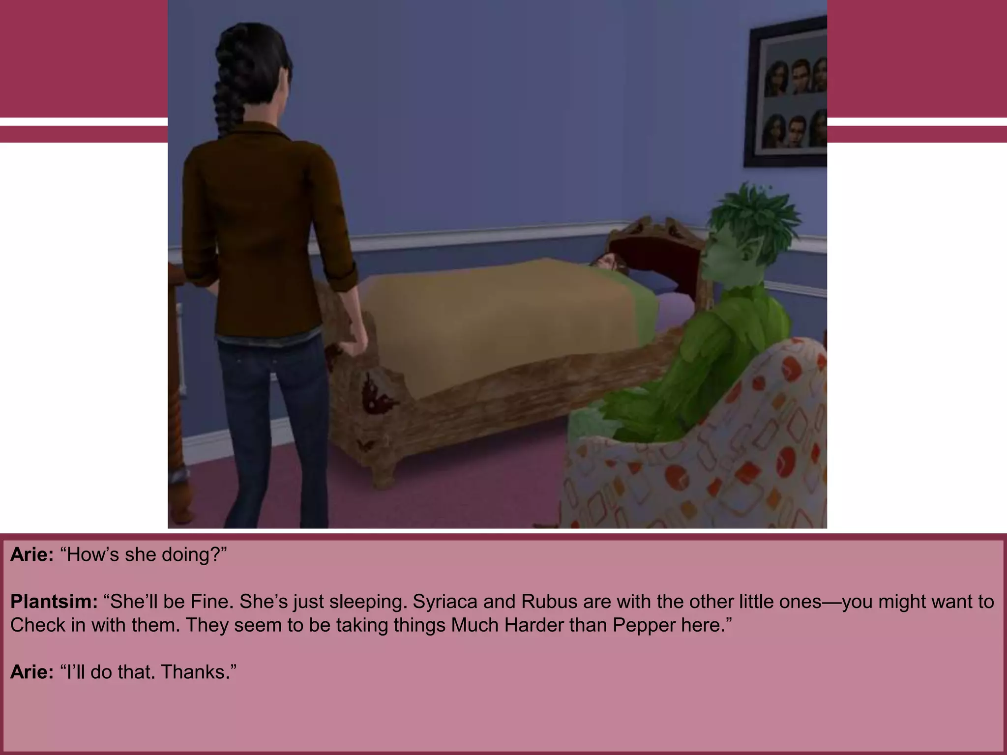 Arie: “How’s she doing?”
Plantsim: “She’ll be Fine. She’s just sleeping. Syriaca and Rubus are with the other little ones—you might want to
Check in with them. They seem to be taking things Much Harder than Pepper here.”
Arie: “I’ll do that. Thanks.”
 