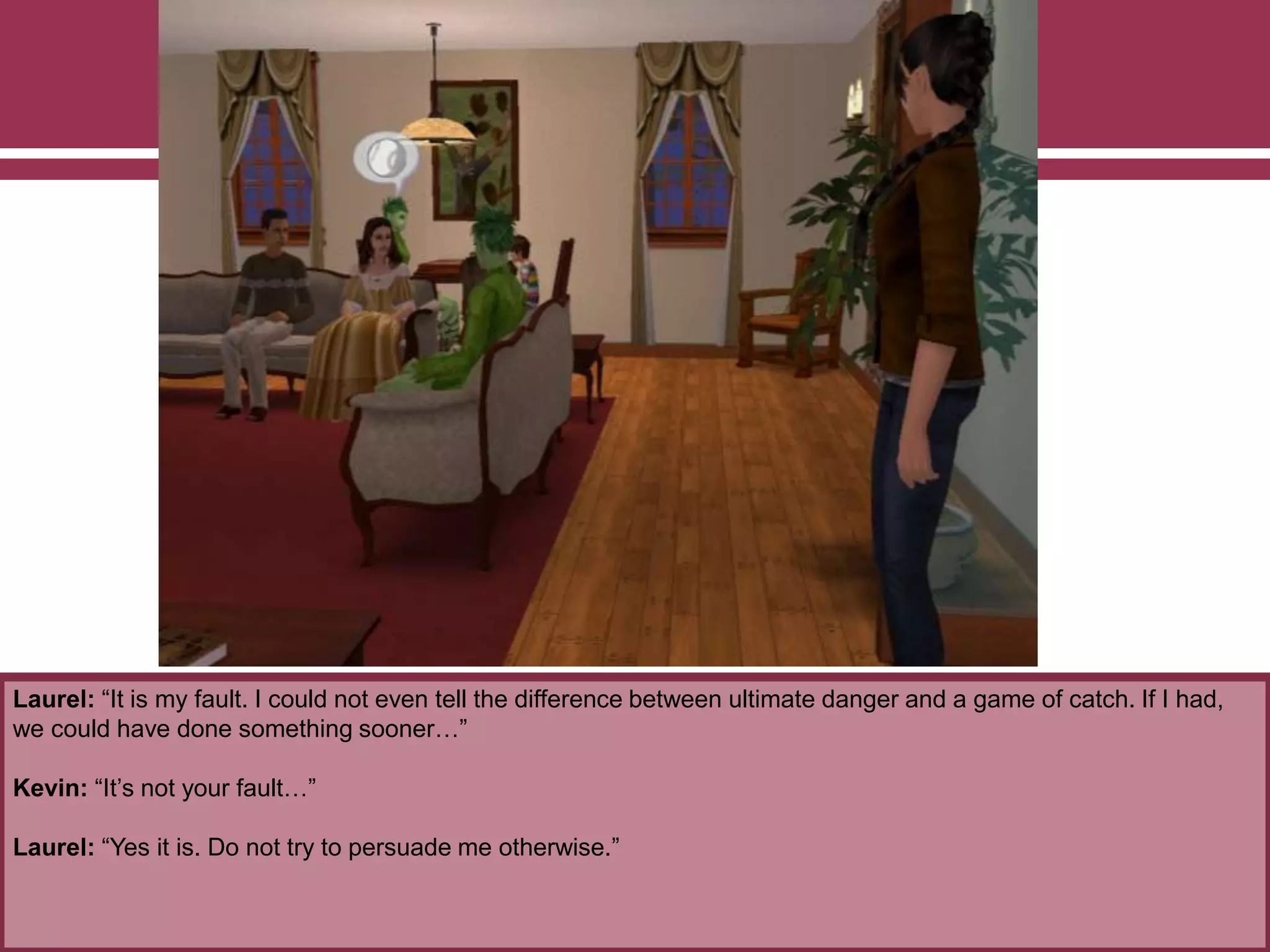 Laurel: “It is my fault. I could not even tell the difference between ultimate danger and a game of catch. If I had,
we could have done something sooner…”
Kevin: “It’s not your fault…”
Laurel: “Yes it is. Do not try to persuade me otherwise.”
 