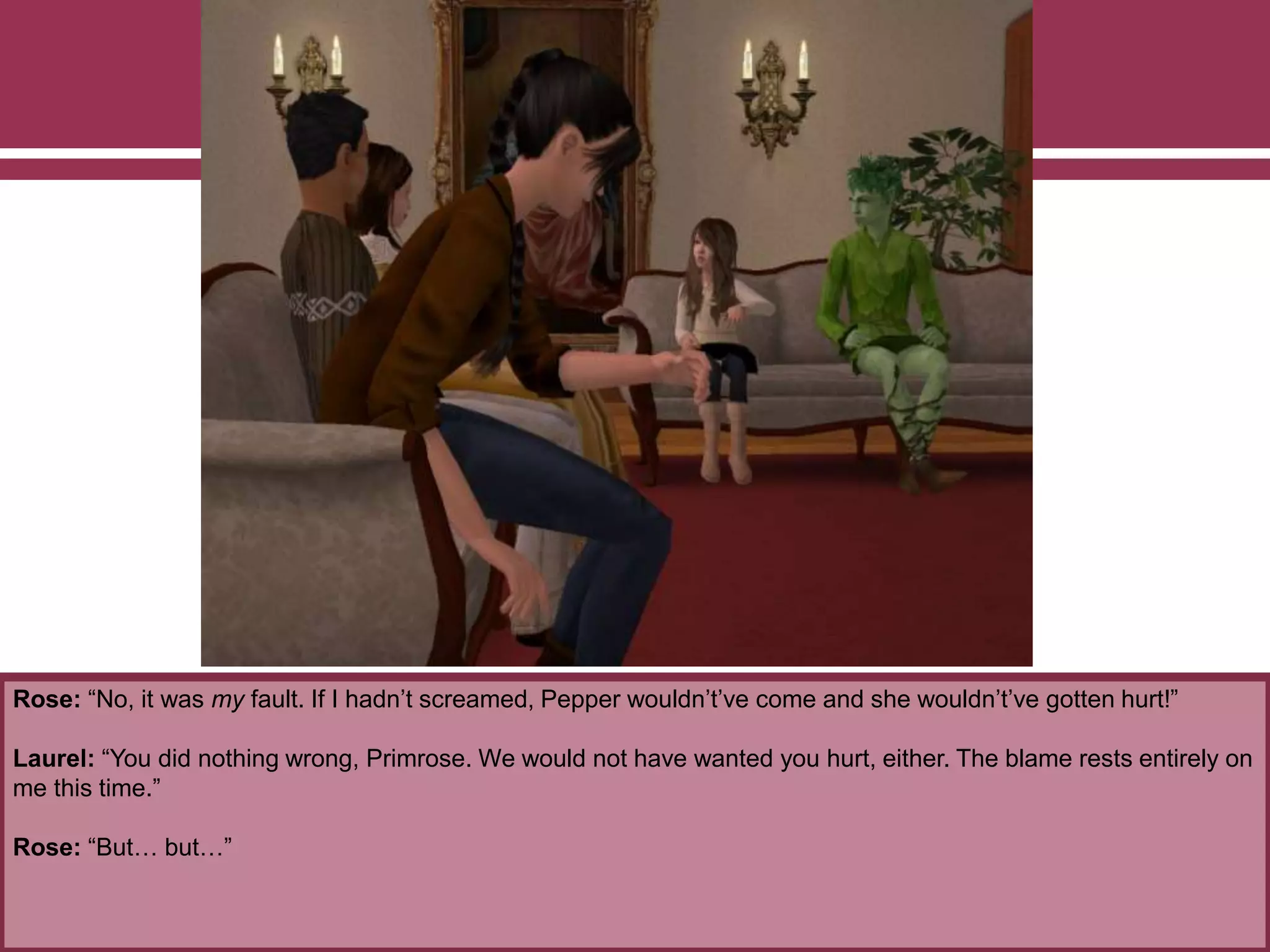 Rose: “No, it was my fault. If I hadn’t screamed, Pepper wouldn’t’ve come and she wouldn’t’ve gotten hurt!”
Laurel: “You did nothing wrong, Primrose. We would not have wanted you hurt, either. The blame rests entirely on
me this time.”
Rose: “But… but…”
 