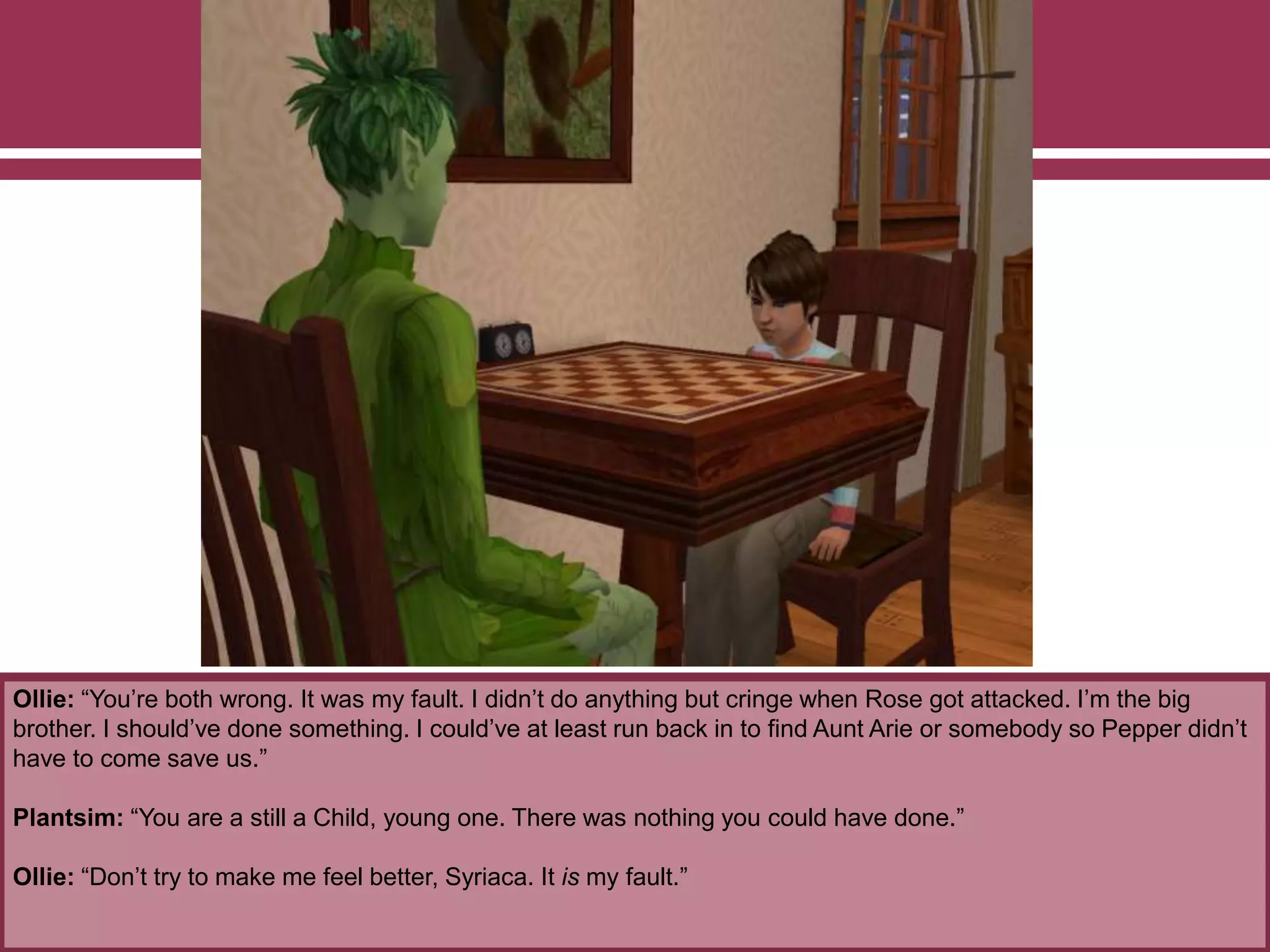Ollie: “You’re both wrong. It was my fault. I didn’t do anything but cringe when Rose got attacked. I’m the big
brother. I should’ve done something. I could’ve at least run back in to find Aunt Arie or somebody so Pepper didn’t
have to come save us.”
Plantsim: “You are a still a Child, young one. There was nothing you could have done.”
Ollie: “Don’t try to make me feel better, Syriaca. It is my fault.”
 