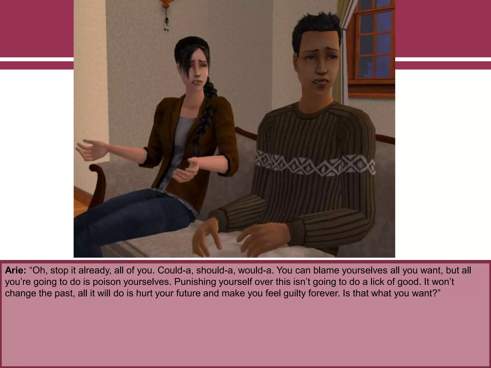 Arie: “Oh, stop it already, all of you. Could-a, should-a, would-a. You can blame yourselves all you want, but all
you’re going to do is poison yourselves. Punishing yourself over this isn’t going to do a lick of good. It won’t
change the past, all it will do is hurt your future and make you feel guilty forever. Is that what you want?”
 