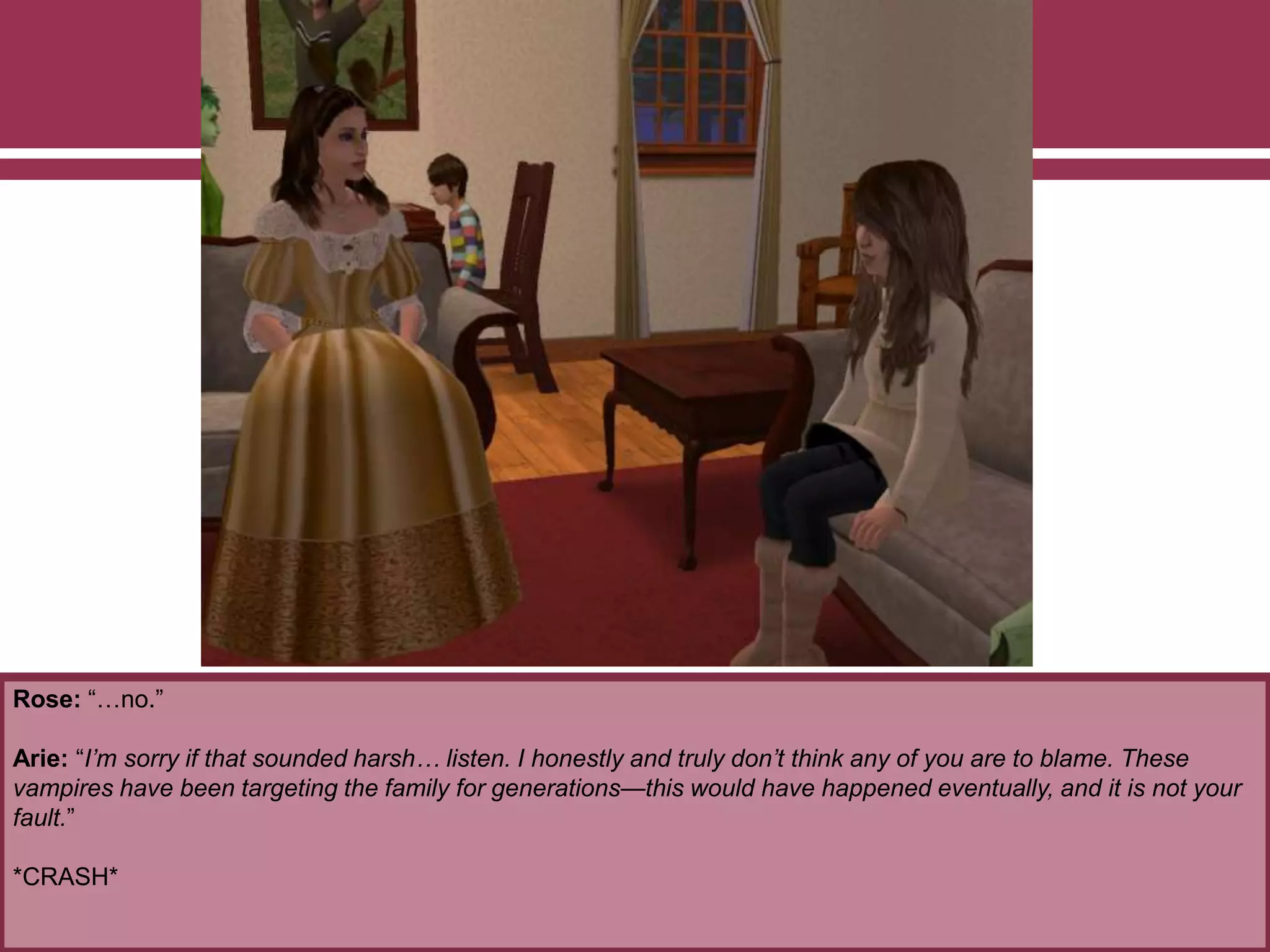 Rose: “…no.”
Arie: “I’m sorry if that sounded harsh… listen. I honestly and truly don’t think any of you are to blame. These
vampires have been targeting the family for generations—this would have happened eventually, and it is not your
fault.”
*CRASH*
 