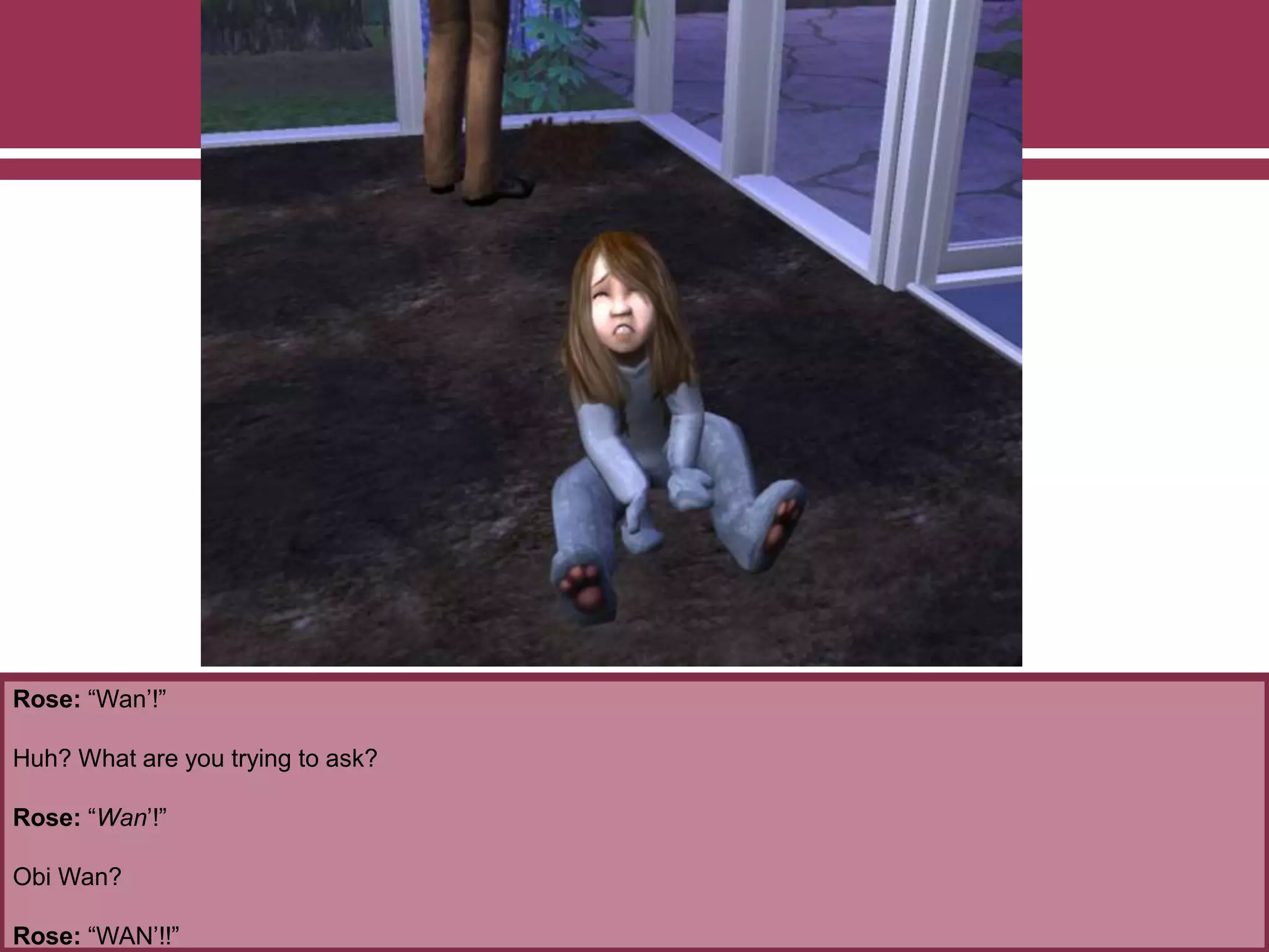 Rose: “Wan’!”
Huh? What are you trying to ask?
Rose: “Wan’!”
Obi Wan?
Rose: “WAN’!!”
 