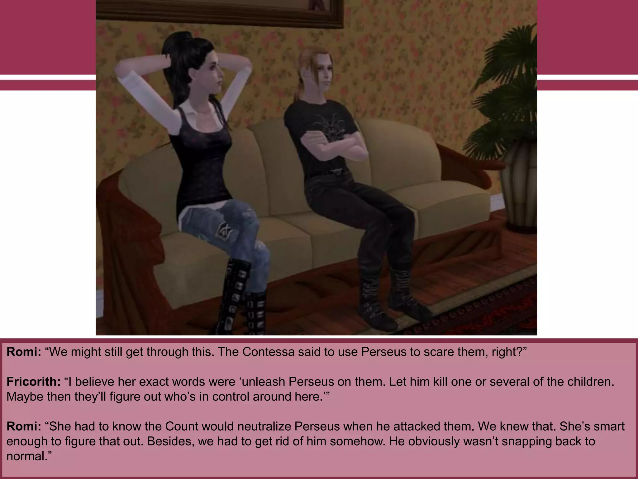 Romi: “We might still get through this. The Contessa said to use Perseus to scare them, right?”
Fricorith: “I believe her exact words were ‘unleash Perseus on them. Let him kill one or several of the children.
Maybe then they’ll figure out who’s in control around here.’”
Romi: “She had to know the Count would neutralize Perseus when he attacked them. We knew that. She’s smart
enough to figure that out. Besides, we had to get rid of him somehow. He obviously wasn’t snapping back to
normal.”
 