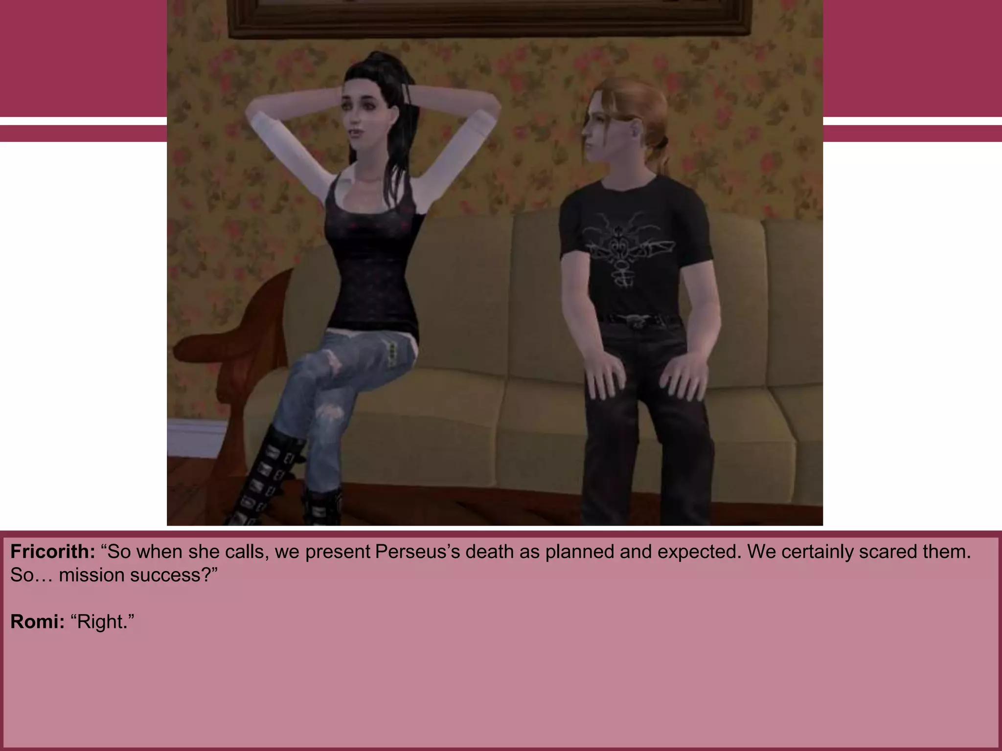 Fricorith: “So when she calls, we present Perseus’s death as planned and expected. We certainly scared them.
So… mission success?”
Romi: “Right.”
 