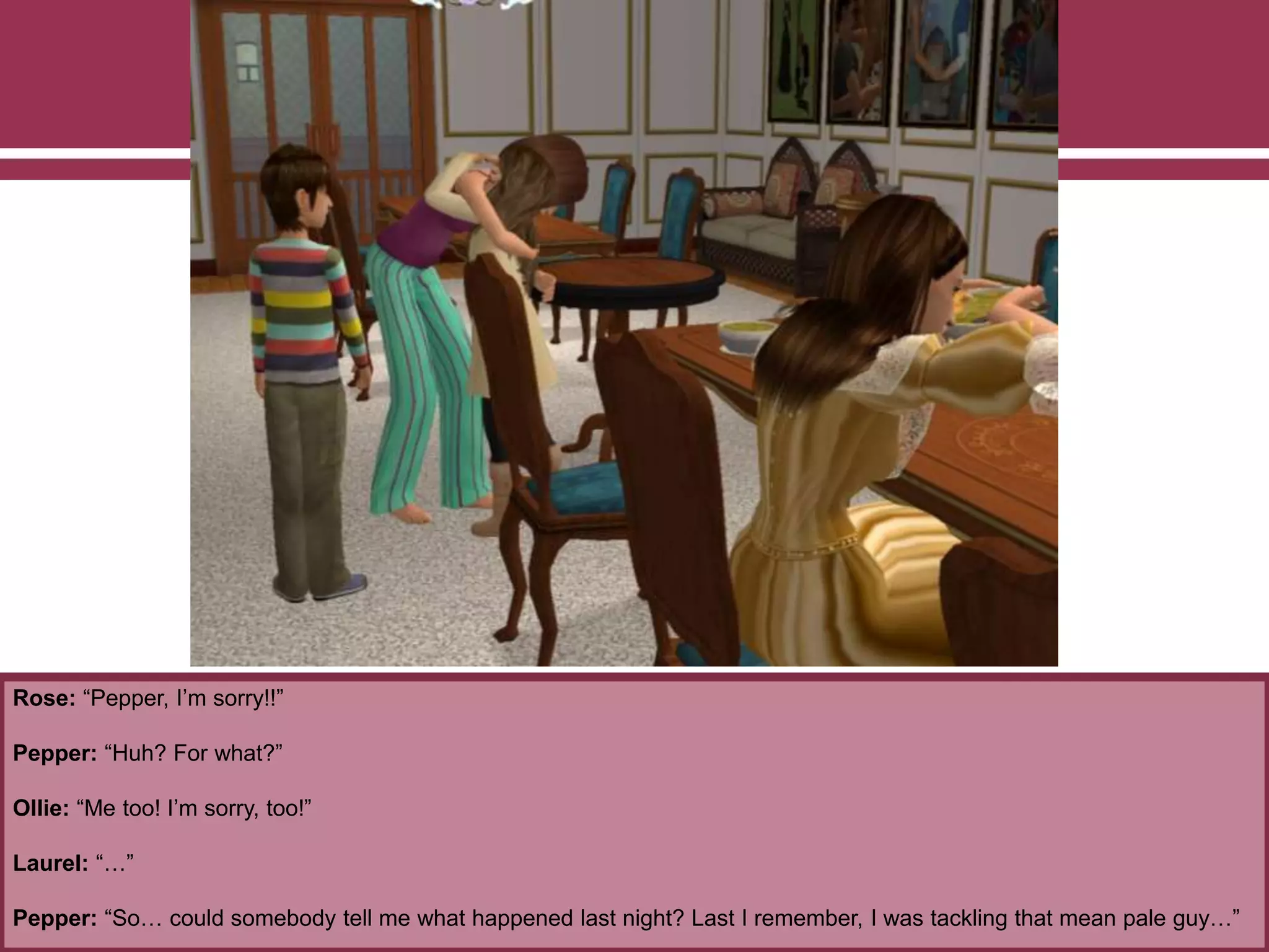 Rose: “Pepper, I’m sorry!!”
Pepper: “Huh? For what?”
Ollie: “Me too! I’m sorry, too!”
Laurel: “…”
Pepper: “So… could somebody tell me what happened last night? Last I remember, I was tackling that mean pale guy…”
 