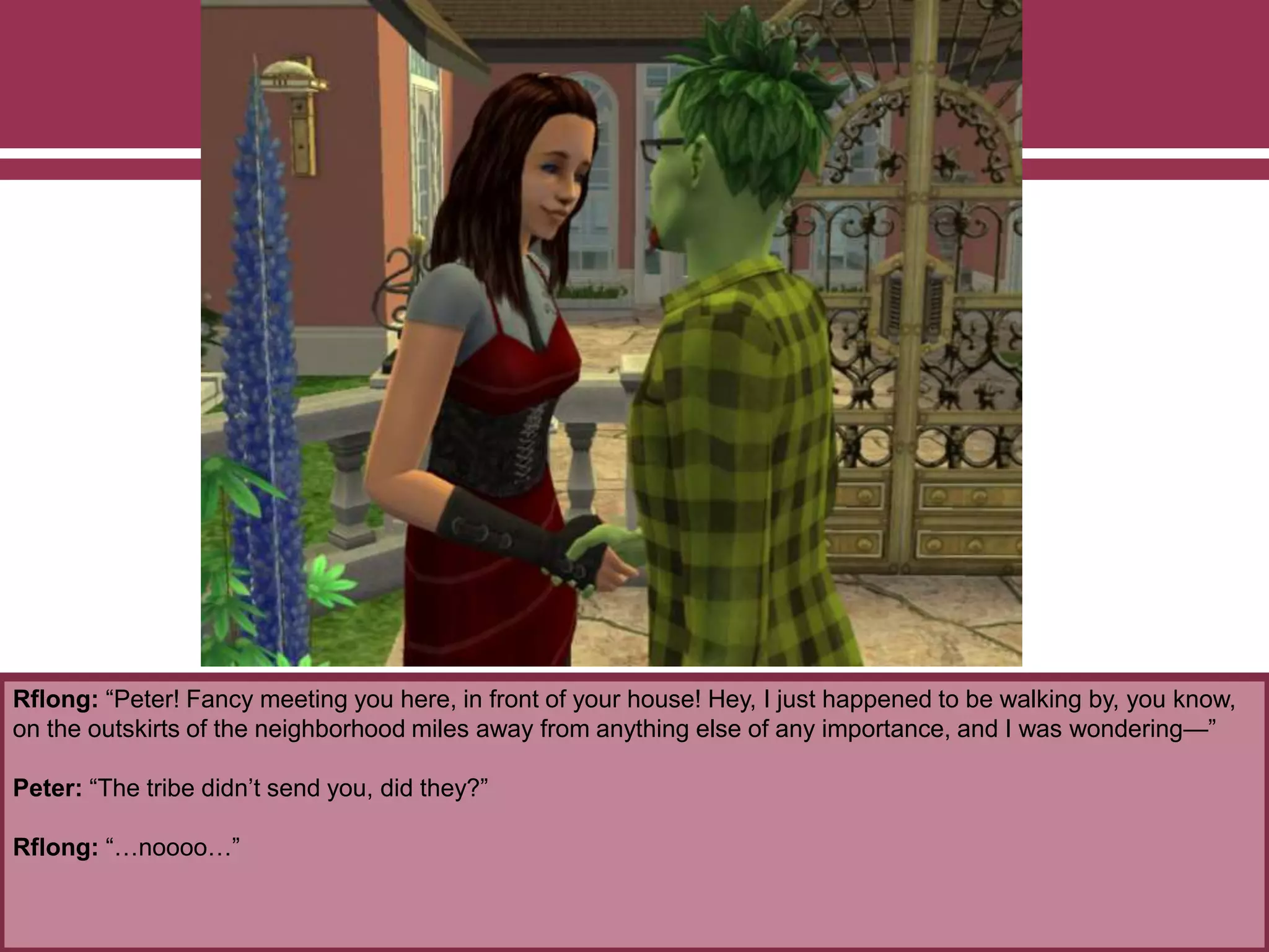 Rflong: “Peter! Fancy meeting you here, in front of your house! Hey, I just happened to be walking by, you know,
on the outskirts of the neighborhood miles away from anything else of any importance, and I was wondering—”
Peter: “The tribe didn’t send you, did they?”
Rflong: “…noooo…”
 