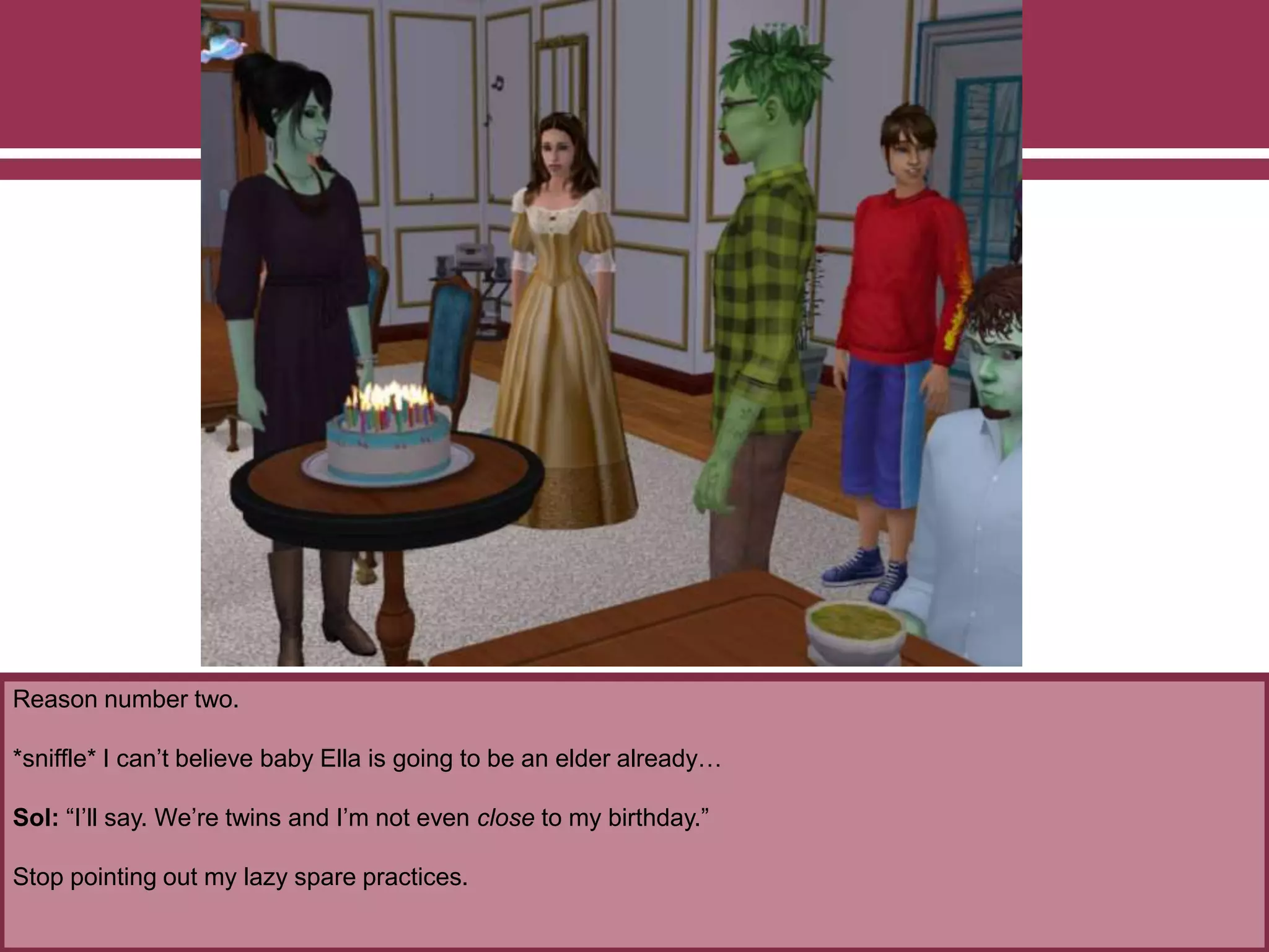 Reason number two.
*sniffle* I can’t believe baby Ella is going to be an elder already…
Sol: “I’ll say. We’re twins and I’m not even close to my birthday.”
Stop pointing out my lazy spare practices.
 
