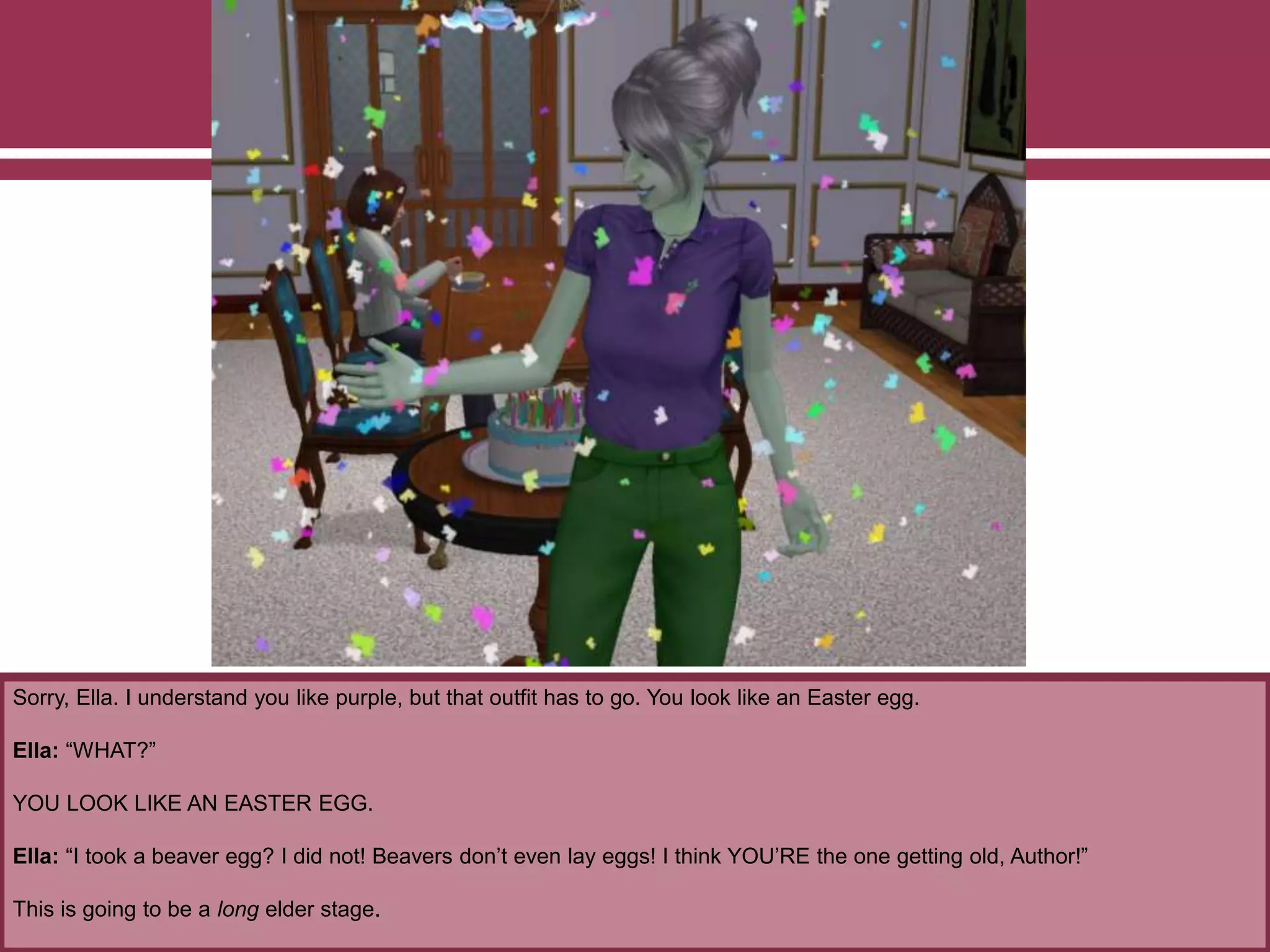 Sorry, Ella. I understand you like purple, but that outfit has to go. You look like an Easter egg.
Ella: “WHAT?”
YOU LOOK LIKE AN EASTER EGG.
Ella: “I took a beaver egg? I did not! Beavers don’t even lay eggs! I think YOU’RE the one getting old, Author!”
This is going to be a long elder stage.
 