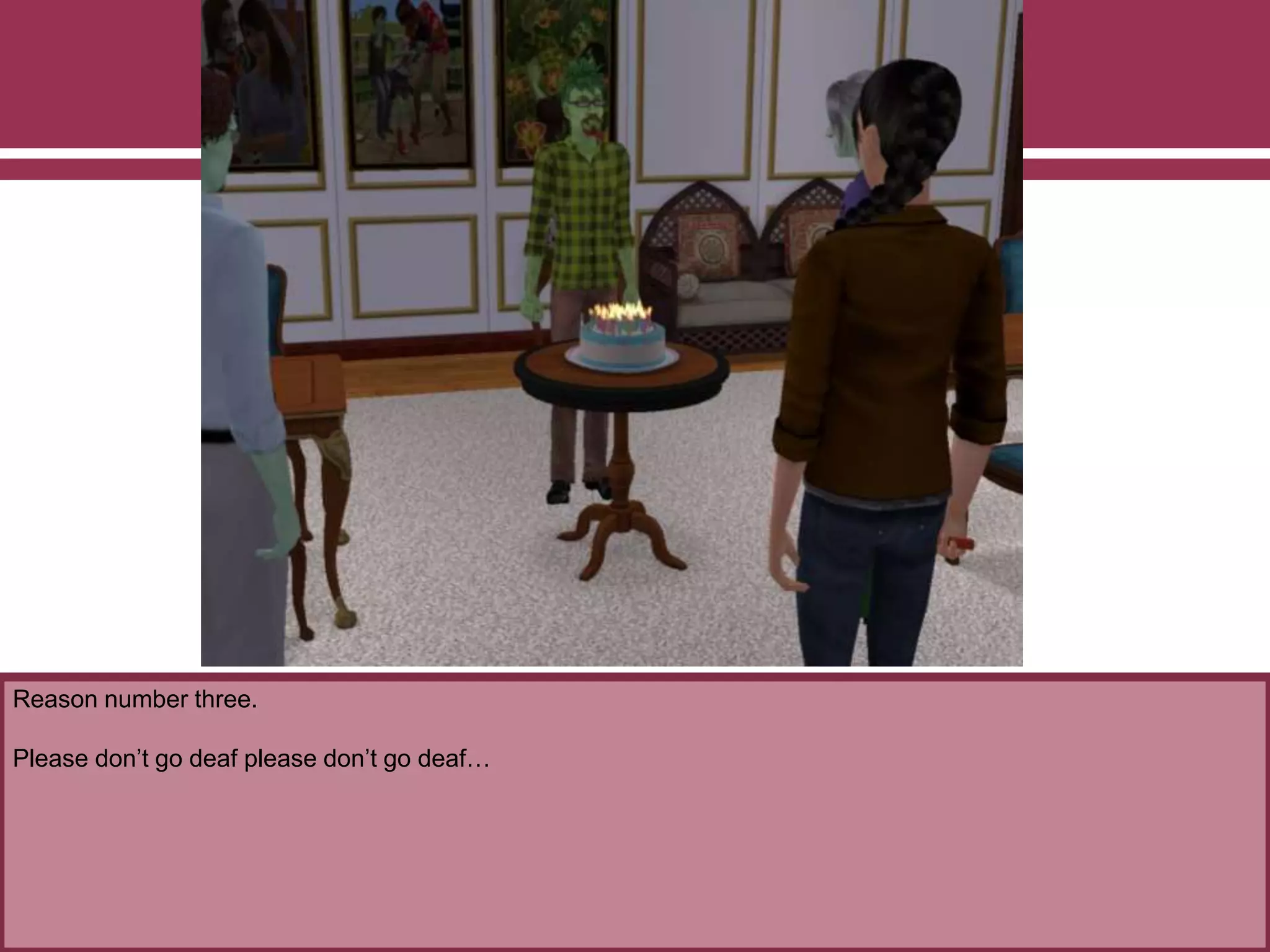 Reason number three.
Please don’t go deaf please don’t go deaf…
 