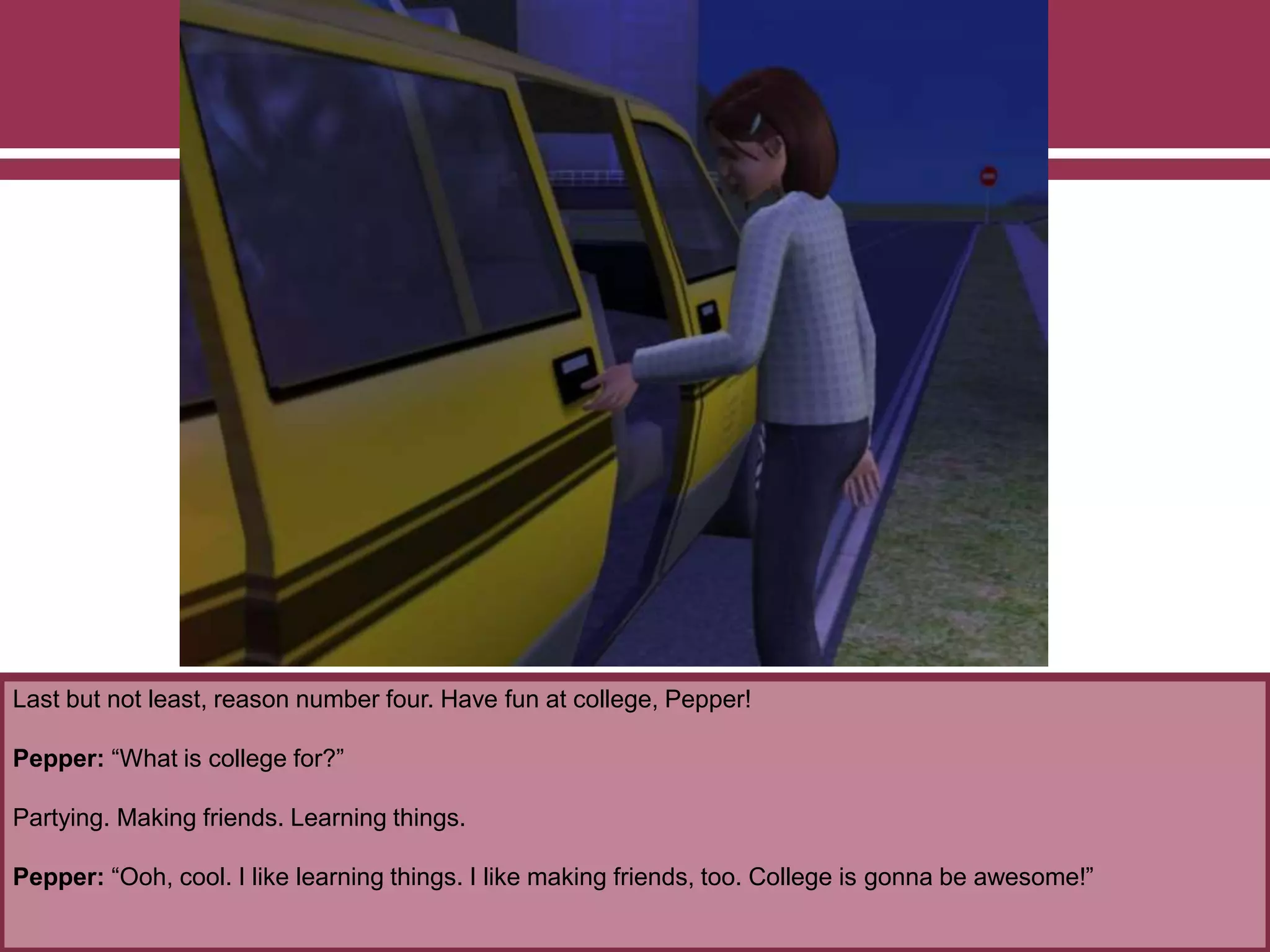 Last but not least, reason number four. Have fun at college, Pepper!
Pepper: “What is college for?”
Partying. Making friends. Learning things.
Pepper: “Ooh, cool. I like learning things. I like making friends, too. College is gonna be awesome!”
 