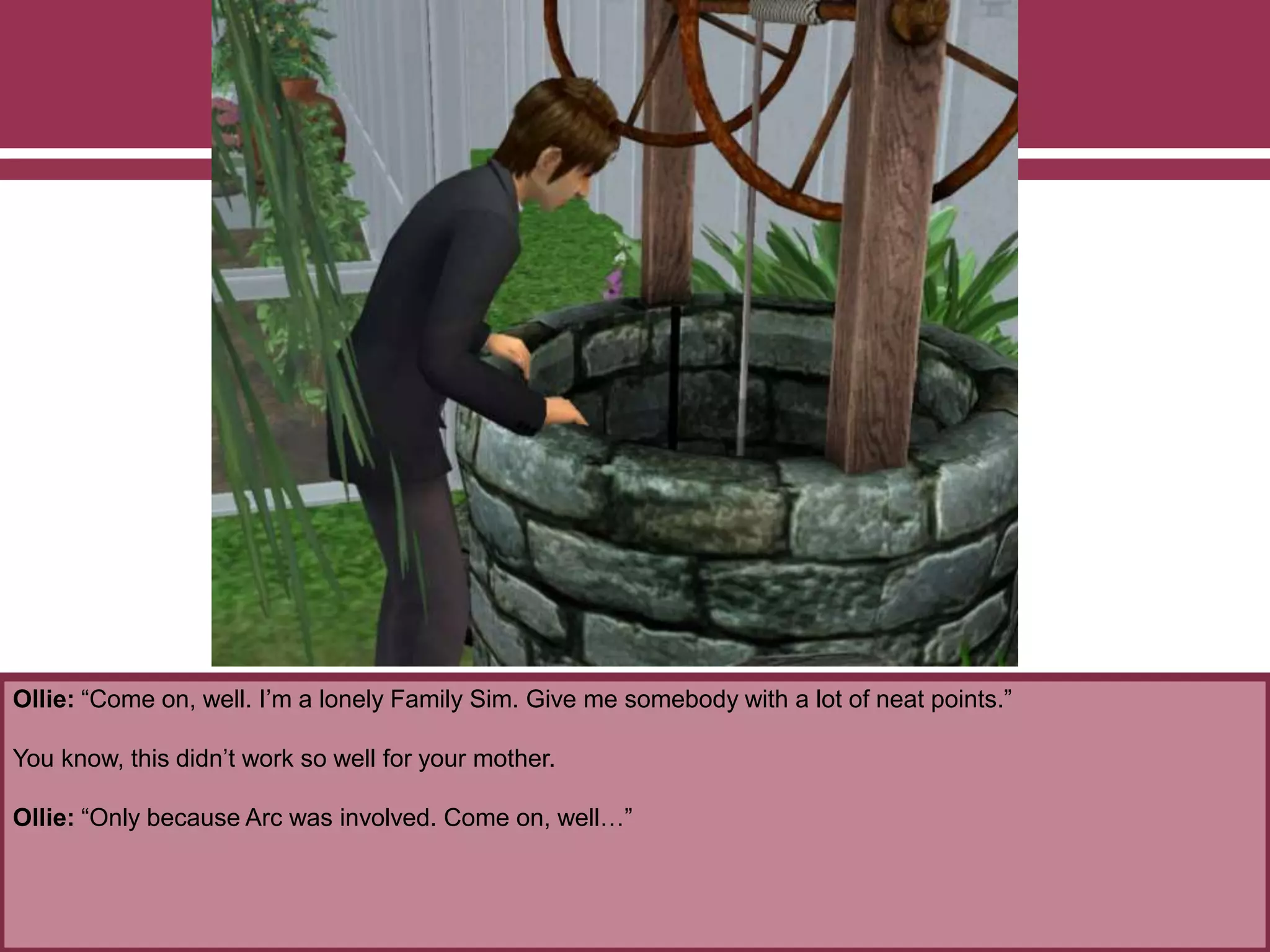 Ollie: “Come on, well. I’m a lonely Family Sim. Give me somebody with a lot of neat points.”
You know, this didn’t work so well for your mother.
Ollie: “Only because Arc was involved. Come on, well…”
 