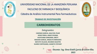 CARBOHIDRATOS
UNIVERSIDAD NACIONAL DE LA AMAZONÍA PERUANA
FACULTAD DE FARMACIA Y BIOQUÍMICA
Cátedra de Análisis Instrumental Para Farmacéuticos
TRABAJO DE INVESTIGACIÓN
CADENAS GARCIA, JIALIZ DEL PILAR
HESSE PEREA, ANGIE VIVIANA
HUAYCAMA SANGAMA, GRETY
MACEDO GARCIA, ANGELITA MERCEDES
MATUTE VILLACIS, RICARDO AGUSTIN
SUAREZ CORTEGANO, JHANETH STEFANY
Docente: Ing. Dora Enith García de Sotero Dra.
2023
 