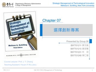 Department of Business Administration               Strategic Management of Technological Innovation
              College of Management                                         Melissa A. Schilling, New York University




                                                      Chapter 07

                                                                   選擇創新專案

                                                                                  Presented by Group 06
                                                                                        B97701211 廖文凱
                                                                                        B97701215 黃冠隆
                                                                                        B97701231 何        欣
                                                                                        B97701248 葉仁智

 Course Lecturer: Prof. J. T. Chiang
 Teaching Assistant: Hsuan-Yi Wu (Jen)

2011/11/1                                Fall 2011 BAA Management of Technology                                   1
 