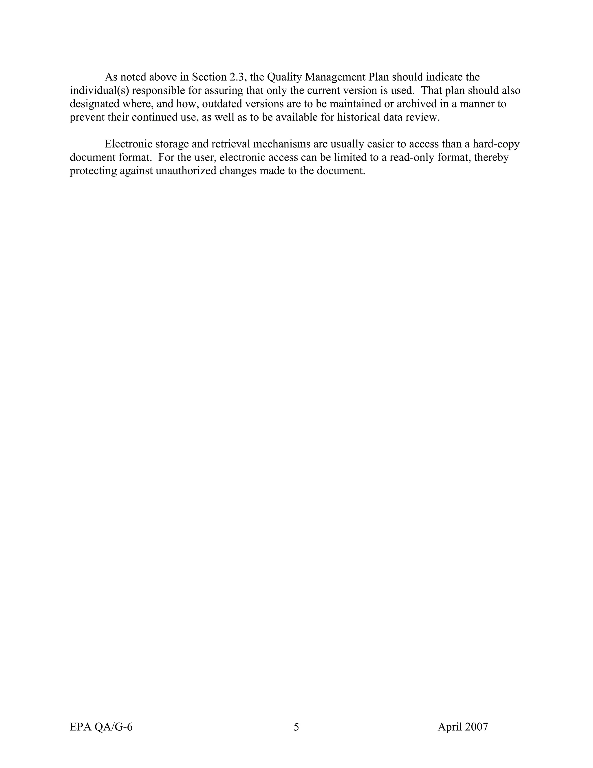 As noted above in Section 2.3, the Quality Management Plan should indicate the individual(s) responsible for assuring that only the current version is used. That plan should also designated where, and how, outdated versions are to be maintained or archived in a manner to prevent their continued use, as well as to be available for historical data review. 
Electronic storage and retrieval mechanisms are usually easier to access than a hard-copy document format. For the user, electronic access can be limited to a read-only format, thereby protecting against unauthorized changes made to the document. 
EPA QA/G-6 5 April 2007 
 