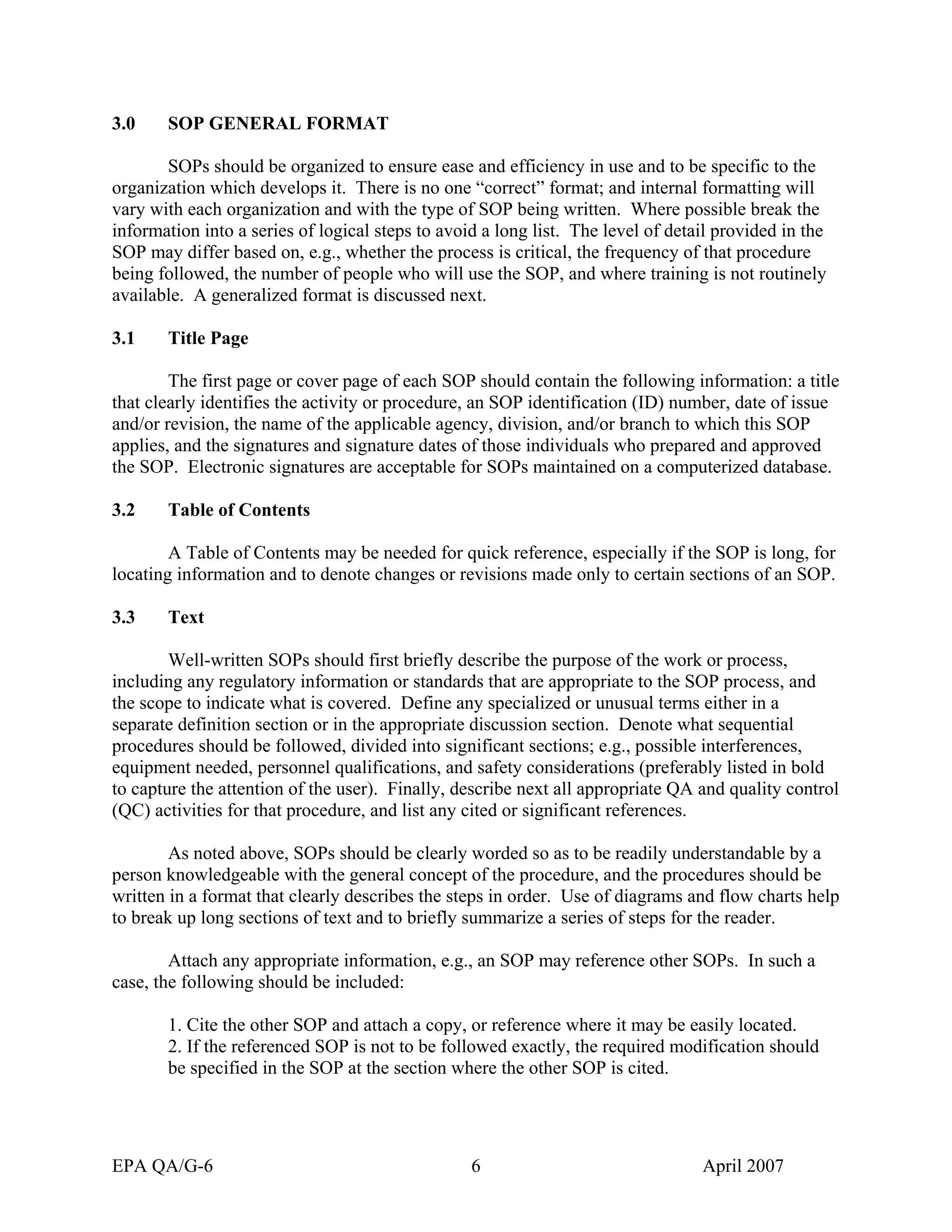 3.0 SOP GENERAL FORMAT 
SOPs should be organized to ensure ease and efficiency in use and to be specific to the organization which develops it. There is no one “correct” format; and internal formatting will vary with each organization and with the type of SOP being written. Where possible break the information into a series of logical steps to avoid a long list. The level of detail provided in the SOP may differ based on, e.g., whether the process is critical, the frequency of that procedure being followed, the number of people who will use the SOP, and where training is not routinely available. A generalized format is discussed next. 
3.1 Title Page 
The first page or cover page of each SOP should contain the following information: a title that clearly identifies the activity or procedure, an SOP identification (ID) number, date of issue and/or revision, the name of the applicable agency, division, and/or branch to which this SOP applies, and the signatures and signature dates of those individuals who prepared and approved the SOP. Electronic signatures are acceptable for SOPs maintained on a computerized database. 
3.2 Table of Contents 
A Table of Contents may be needed for quick reference, especially if the SOP is long, for locating information and to denote changes or revisions made only to certain sections of an SOP. 
3.3 Text 
Well-written SOPs should first briefly describe the purpose of the work or process, including any regulatory information or standards that are appropriate to the SOP process, and the scope to indicate what is covered. Define any specialized or unusual terms either in a separate definition section or in the appropriate discussion section. Denote what sequential procedures should be followed, divided into significant sections; e.g., possible interferences, equipment needed, personnel qualifications, and safety considerations (preferably listed in bold to capture the attention of the user). Finally, describe next all appropriate QA and quality control (QC) activities for that procedure, and list any cited or significant references. 
As noted above, SOPs should be clearly worded so as to be readily understandable by a person knowledgeable with the general concept of the procedure, and the procedures should be written in a format that clearly describes the steps in order. Use of diagrams and flow charts help to break up long sections of text and to briefly summarize a series of steps for the reader. 
Attach any appropriate information, e.g., an SOP may reference other SOPs. In such a case, the following should be included: 
1. Cite the other SOP and attach a copy, or reference where it may be easily located. 
2. If the referenced SOP is not to be followed exactly, the required modification should be specified in the SOP at the section where the other SOP is cited. 
EPA QA/G-6 6 April 2007 
 