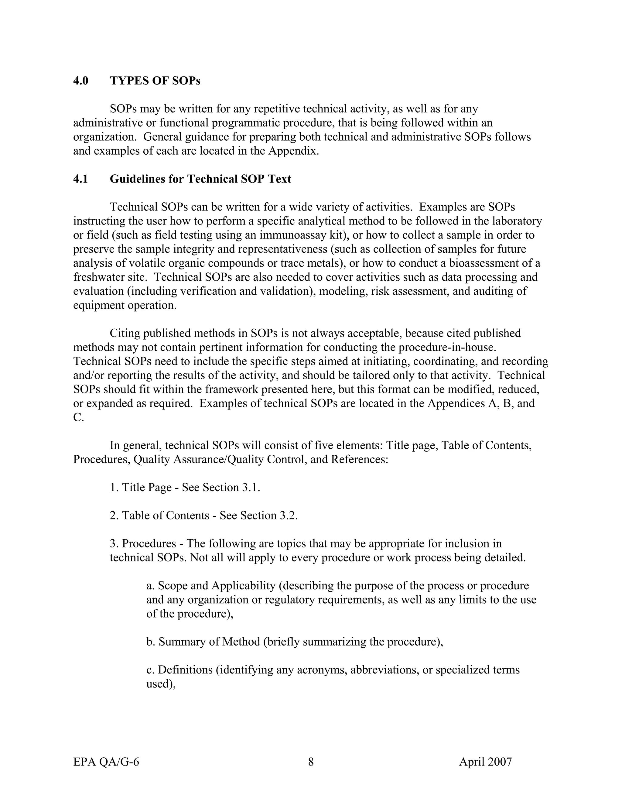 4.0 TYPES OF SOPs 
SOPs may be written for any repetitive technical activity, as well as for any administrative or functional programmatic procedure, that is being followed within an organization. General guidance for preparing both technical and administrative SOPs follows and examples of each are located in the Appendix. 
4.1 Guidelines for Technical SOP Text 
Technical SOPs can be written for a wide variety of activities. Examples are SOPs instructing the user how to perform a specific analytical method to be followed in the laboratory or field (such as field testing using an immunoassay kit), or how to collect a sample in order to preserve the sample integrity and representativeness (such as collection of samples for future analysis of volatile organic compounds or trace metals), or how to conduct a bioassessment of a freshwater site. Technical SOPs are also needed to cover activities such as data processing and evaluation (including verification and validation), modeling, risk assessment, and auditing of equipment operation. 
Citing published methods in SOPs is not always acceptable, because cited published methods may not contain pertinent information for conducting the procedure-in-house. Technical SOPs need to include the specific steps aimed at initiating, coordinating, and recording and/or reporting the results of the activity, and should be tailored only to that activity. Technical SOPs should fit within the framework presented here, but this format can be modified, reduced, or expanded as required. Examples of technical SOPs are located in the Appendices A, B, and C. 
In general, technical SOPs will consist of five elements: Title page, Table of Contents, Procedures, Quality Assurance/Quality Control, and References: 
1. Title Page - See Section 3.1. 
2. Table of Contents - See Section 3.2. 
3. Procedures - The following are topics that may be appropriate for inclusion in technical SOPs. Not all will apply to every procedure or work process being detailed. 
a. Scope and Applicability (describing the purpose of the process or procedure and any organization or regulatory requirements, as well as any limits to the use of the procedure), 
b. Summary of Method (briefly summarizing the procedure), 
c. Definitions (identifying any acronyms, abbreviations, or specialized terms used), 
EPA QA/G-6 8 April 2007 
 