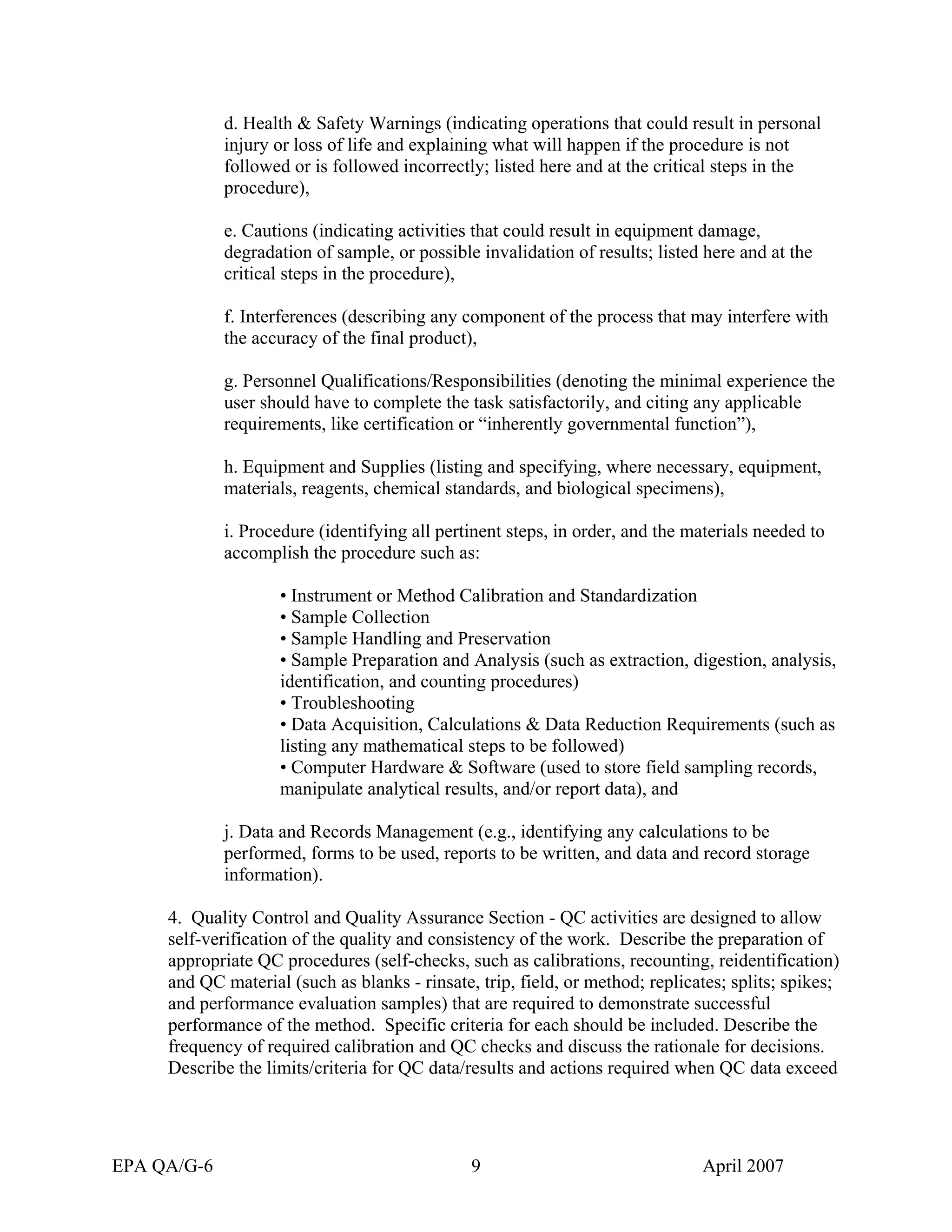 d. Health & Safety Warnings (indicating operations that could result in personal injury or loss of life and explaining what will happen if the procedure is not followed or is followed incorrectly; listed here and at the critical steps in the procedure), 
e. Cautions (indicating activities that could result in equipment damage, degradation of sample, or possible invalidation of results; listed here and at the critical steps in the procedure), 
f. Interferences (describing any component of the process that may interfere with the accuracy of the final product), 
g. Personnel Qualifications/Responsibilities (denoting the minimal experience the user should have to complete the task satisfactorily, and citing any applicable requirements, like certification or “inherently governmental function”), 
h. Equipment and Supplies (listing and specifying, where necessary, equipment, materials, reagents, chemical standards, and biological specimens), 
i. Procedure (identifying all pertinent steps, in order, and the materials needed to accomplish the procedure such as: 
• Instrument or Method Calibration and Standardization 
• Sample Collection 
• Sample Handling and Preservation 
• Sample Preparation and Analysis (such as extraction, digestion, analysis, identification, and counting procedures) 
• Troubleshooting 
• Data Acquisition, Calculations & Data Reduction Requirements (such as listing any mathematical steps to be followed) 
• Computer Hardware & Software (used to store field sampling records, manipulate analytical results, and/or report data), and 
j. Data and Records Management (e.g., identifying any calculations to be performed, forms to be used, reports to be written, and data and record storage information). 
4. Quality Control and Quality Assurance Section - QC activities are designed to allow self-verification of the quality and consistency of the work. Describe the preparation of appropriate QC procedures (self-checks, such as calibrations, recounting, reidentification) and QC material (such as blanks - rinsate, trip, field, or method; replicates; splits; spikes; and performance evaluation samples) that are required to demonstrate successful performance of the method. Specific criteria for each should be included. Describe the frequency of required calibration and QC checks and discuss the rationale for decisions. Describe the limits/criteria for QC data/results and actions required when QC data exceed 
EPA QA/G-6 9 April 2007 
 