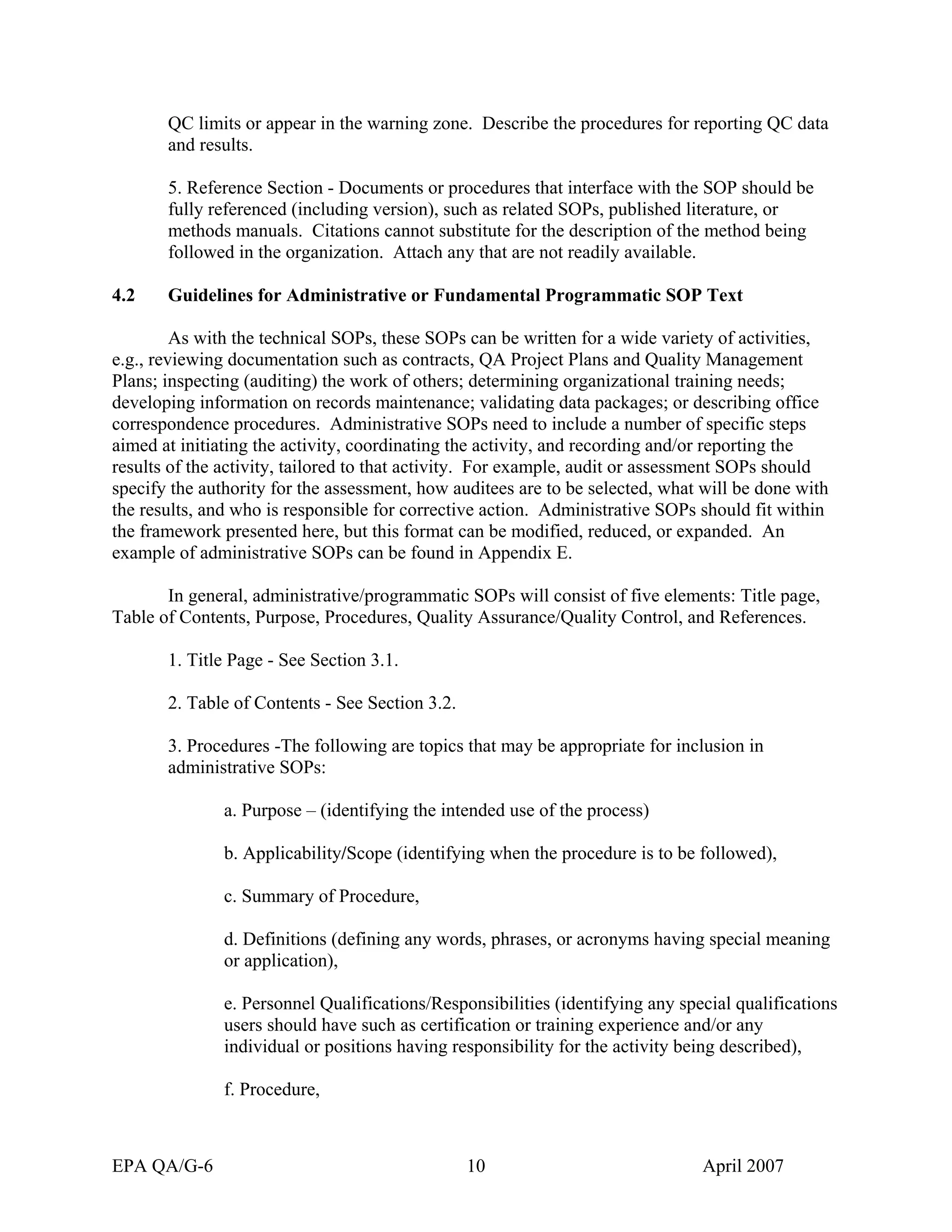 QC limits or appear in the warning zone. Describe the procedures for reporting QC data and results. 
5. Reference Section - Documents or procedures that interface with the SOP should be fully referenced (including version), such as related SOPs, published literature, or methods manuals. Citations cannot substitute for the description of the method being followed in the organization. Attach any that are not readily available. 
4.2 Guidelines for Administrative or Fundamental Programmatic SOP Text 
As with the technical SOPs, these SOPs can be written for a wide variety of activities, e.g., reviewing documentation such as contracts, QA Project Plans and Quality Management Plans; inspecting (auditing) the work of others; determining organizational training needs; developing information on records maintenance; validating data packages; or describing office correspondence procedures. Administrative SOPs need to include a number of specific steps aimed at initiating the activity, coordinating the activity, and recording and/or reporting the results of the activity, tailored to that activity. For example, audit or assessment SOPs should specify the authority for the assessment, how auditees are to be selected, what will be done with the results, and who is responsible for corrective action. Administrative SOPs should fit within the framework presented here, but this format can be modified, reduced, or expanded. An example of administrative SOPs can be found in Appendix E. 
In general, administrative/programmatic SOPs will consist of five elements: Title page, Table of Contents, Purpose, Procedures, Quality Assurance/Quality Control, and References. 
1. Title Page - See Section 3.1. 
2. Table of Contents - See Section 3.2. 
3. Procedures -The following are topics that may be appropriate for inclusion in administrative SOPs: 
a. Purpose – (identifying the intended use of the process) 
b. Applicability/Scope (identifying when the procedure is to be followed), 
c. Summary of Procedure, 
d. Definitions (defining any words, phrases, or acronyms having special meaning or application), 
e. Personnel Qualifications/Responsibilities (identifying any special qualifications users should have such as certification or training experience and/or any individual or positions having responsibility for the activity being described), 
f. Procedure, EPA QA/G-6 10 April 2007 
 