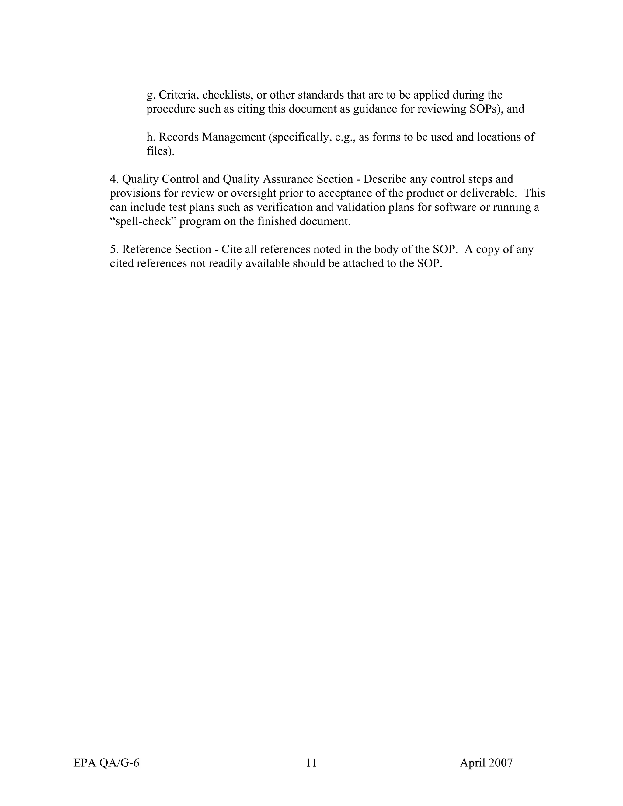 g. Criteria, checklists, or other standards that are to be applied during the procedure such as citing this document as guidance for reviewing SOPs), and 
h. Records Management (specifically, e.g., as forms to be used and locations of files). 
4. Quality Control and Quality Assurance Section - Describe any control steps and provisions for review or oversight prior to acceptance of the product or deliverable. This can include test plans such as verification and validation plans for software or running a “spell-check” program on the finished document. 
5. Reference Section - Cite all references noted in the body of the SOP. A copy of any cited references not readily available should be attached to the SOP. 
EPA QA/G-6 11 April 2007 
 