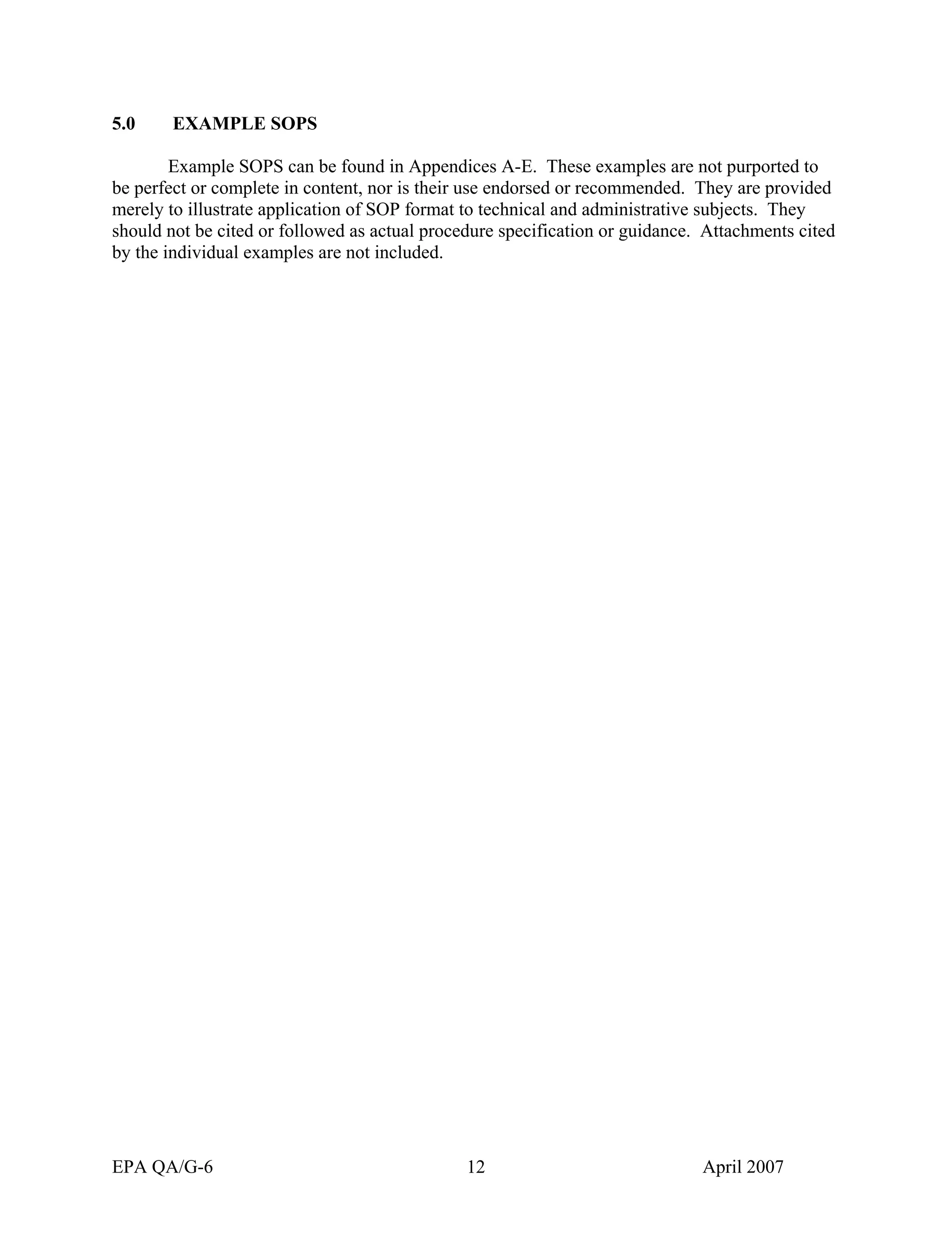 5.0 EXAMPLE SOPS 
Example SOPS can be found in Appendices A-E. These examples are not purported to be perfect or complete in content, nor is their use endorsed or recommended. They are provided merely to illustrate application of SOP format to technical and administrative subjects. They should not be cited or followed as actual procedure specification or guidance. Attachments cited by the individual examples are not included. 
EPA QA/G-6 12 April 2007 
 