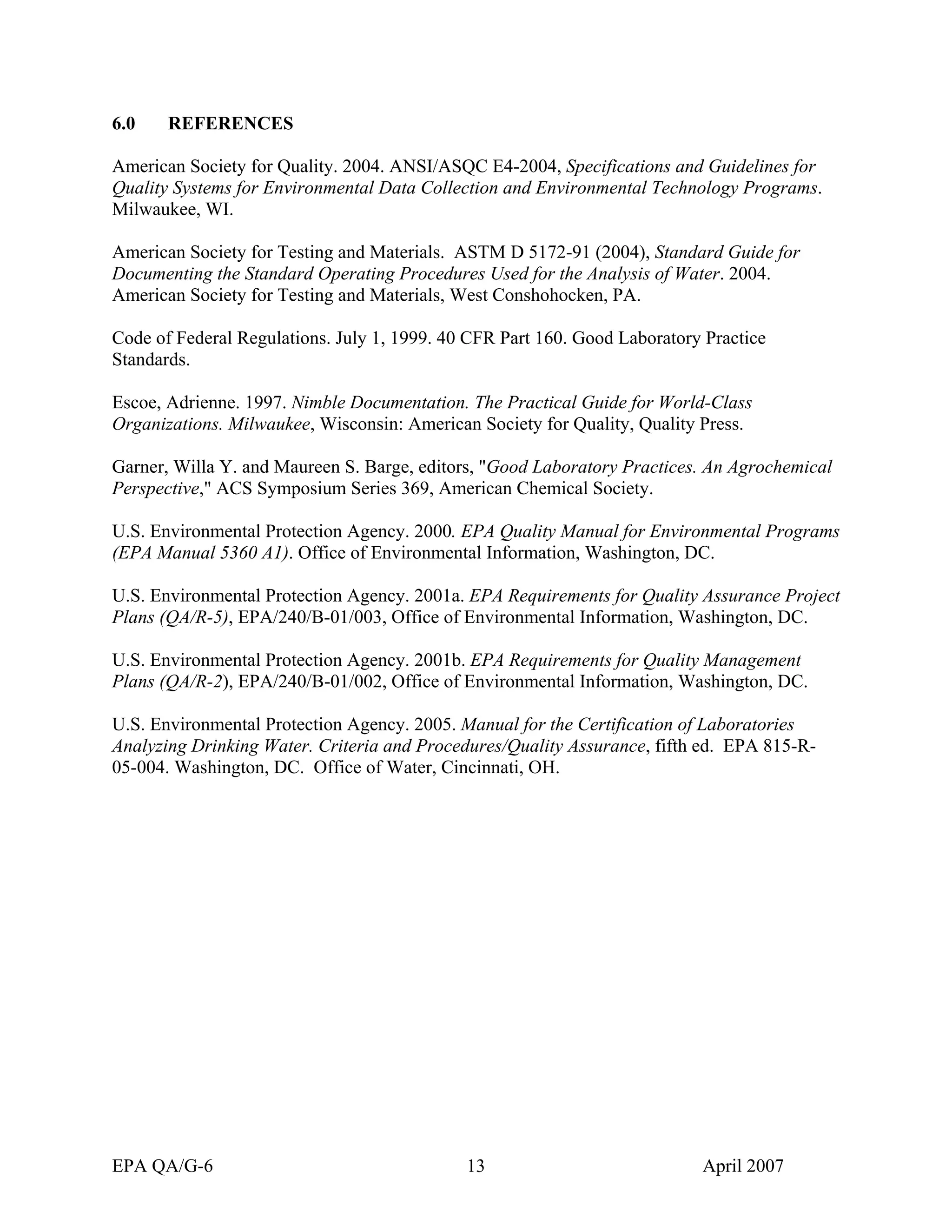 6.0 REFERENCES 
American Society for Quality. 2004. ANSI/ASQC E4-2004, Specifications and Guidelines for Quality Systems for Environmental Data Collection and Environmental Technology Programs. Milwaukee, WI. 
American Society for Testing and Materials. ASTM D 5172-91 (2004), Standard Guide for Documenting the Standard Operating Procedures Used for the Analysis of Water. 2004. American Society for Testing and Materials, West Conshohocken, PA. 
Code of Federal Regulations. July 1, 1999. 40 CFR Part 160. Good Laboratory Practice Standards. 
Escoe, Adrienne. 1997. Nimble Documentation. The Practical Guide for World-Class Organizations. Milwaukee, Wisconsin: American Society for Quality, Quality Press. 
Garner, Willa Y. and Maureen S. Barge, editors, "Good Laboratory Practices. An Agrochemical Perspective," ACS Symposium Series 369, American Chemical Society. 
U.S. Environmental Protection Agency. 2000. EPA Quality Manual for Environmental Programs (EPA Manual 5360 A1). Office of Environmental Information, Washington, DC. 
U.S. Environmental Protection Agency. 2001a. EPA Requirements for Quality Assurance Project Plans (QA/R-5), EPA/240/B-01/003, Office of Environmental Information, Washington, DC. 
U.S. Environmental Protection Agency. 2001b. EPA Requirements for Quality Management Plans (QA/R-2), EPA/240/B-01/002, Office of Environmental Information, Washington, DC. 
U.S. Environmental Protection Agency. 2005. Manual for the Certification of Laboratories Analyzing Drinking Water. Criteria and Procedures/Quality Assurance, fifth ed. EPA 815-R- 05-004. Washington, DC. Office of Water, Cincinnati, OH. 
EPA QA/G-6 13 April 2007 
 