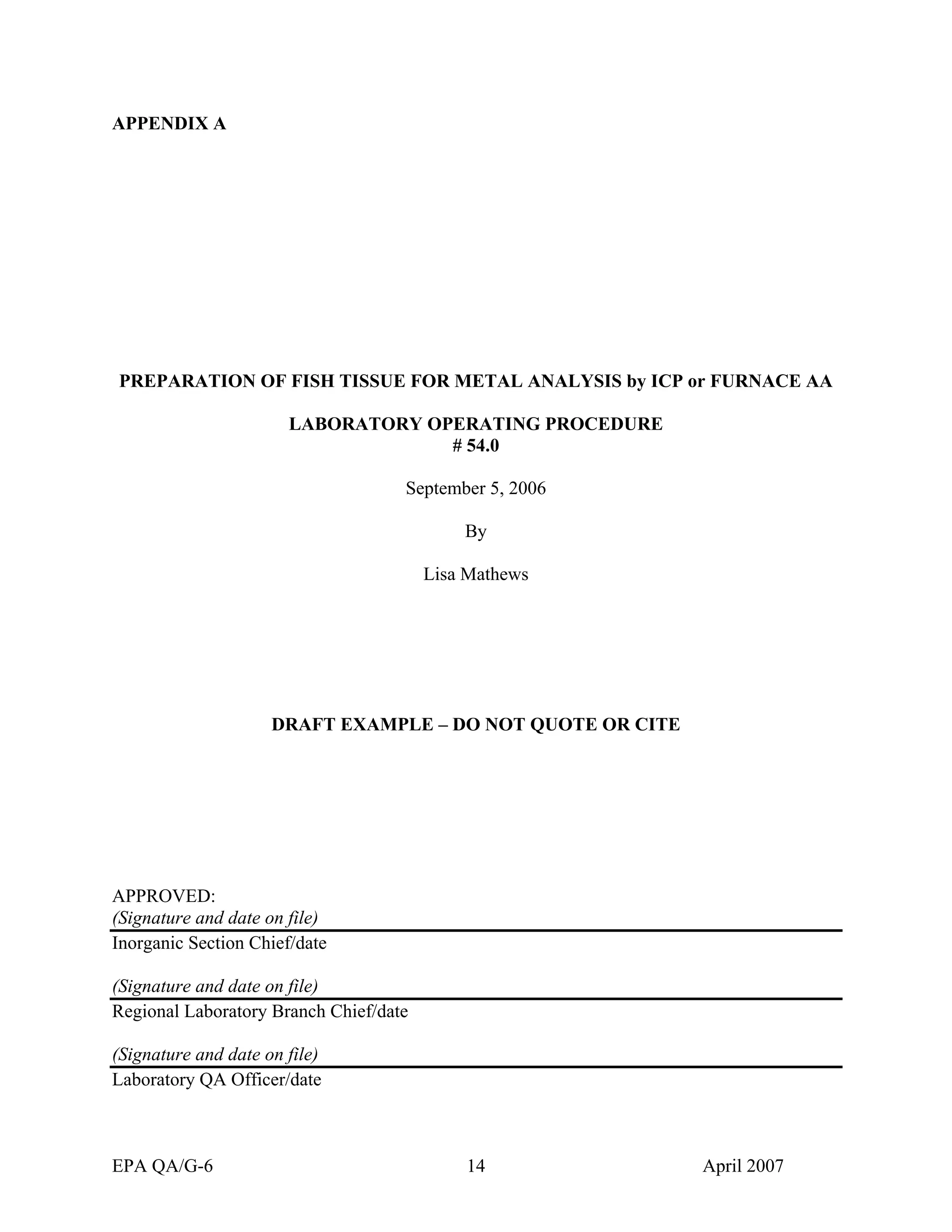 APPENDIX A 
PREPARATION OF FISH TISSUE FOR METAL ANALYSIS by ICP or FURNACE AA 
LABORATORY OPERATING PROCEDURE 
# 54.0 
September 5, 2006 
By 
Lisa Mathews 
DRAFT EXAMPLE – DO NOT QUOTE OR CITE 
APPROVED: 
(Signature and date on file) 
Inorganic Section Chief/date 
(Signature and date on file) 
Regional Laboratory Branch Chief/date 
(Signature and date on file) 
Laboratory QA Officer/date 
EPA QA/G-6 14 April 2007 
 