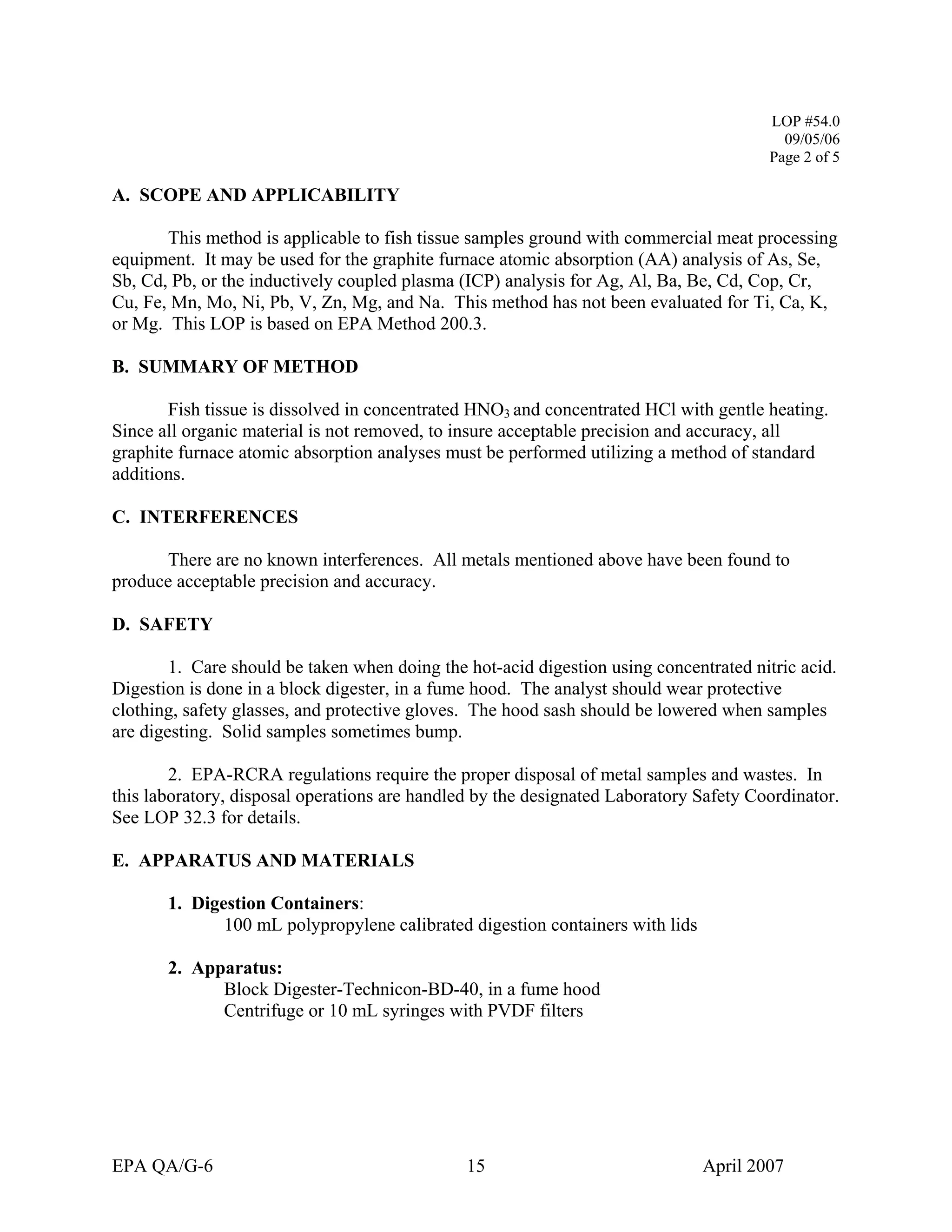 LOP #54.0 
09/05/06 
Page 2 of 5 
A. SCOPE AND APPLICABILITY 
This method is applicable to fish tissue samples ground with commercial meat processing equipment. It may be used for the graphite furnace atomic absorption (AA) analysis of As, Se, Sb, Cd, Pb, or the inductively coupled plasma (ICP) analysis for Ag, Al, Ba, Be, Cd, Cop, Cr, Cu, Fe, Mn, Mo, Ni, Pb, V, Zn, Mg, and Na. This method has not been evaluated for Ti, Ca, K, or Mg. This LOP is based on EPA Method 200.3. 
B. SUMMARY OF METHOD 
Fish tissue is dissolved in concentrated HNO3 and concentrated HCl with gentle heating. Since all organic material is not removed, to insure acceptable precision and accuracy, all graphite furnace atomic absorption analyses must be performed utilizing a method of standard additions. 
C. INTERFERENCES 
There are no known interferences. All metals mentioned above have been found to produce acceptable precision and accuracy. 
D. SAFETY 
1. Care should be taken when doing the hot-acid digestion using concentrated nitric acid. Digestion is done in a block digester, in a fume hood. The analyst should wear protective clothing, safety glasses, and protective gloves. The hood sash should be lowered when samples are digesting. Solid samples sometimes bump. 
2. EPA-RCRA regulations require the proper disposal of metal samples and wastes. In this laboratory, disposal operations are handled by the designated Laboratory Safety Coordinator. See LOP 32.3 for details. 
E. APPARATUS AND MATERIALS 
1. Digestion Containers: 
100 mL polypropylene calibrated digestion containers with lids 
2. Apparatus: 
Block Digester-Technicon-BD-40, in a fume hood 
Centrifuge or 10 mL syringes with PVDF filters 
EPA QA/G-6 15 April 2007 
 
