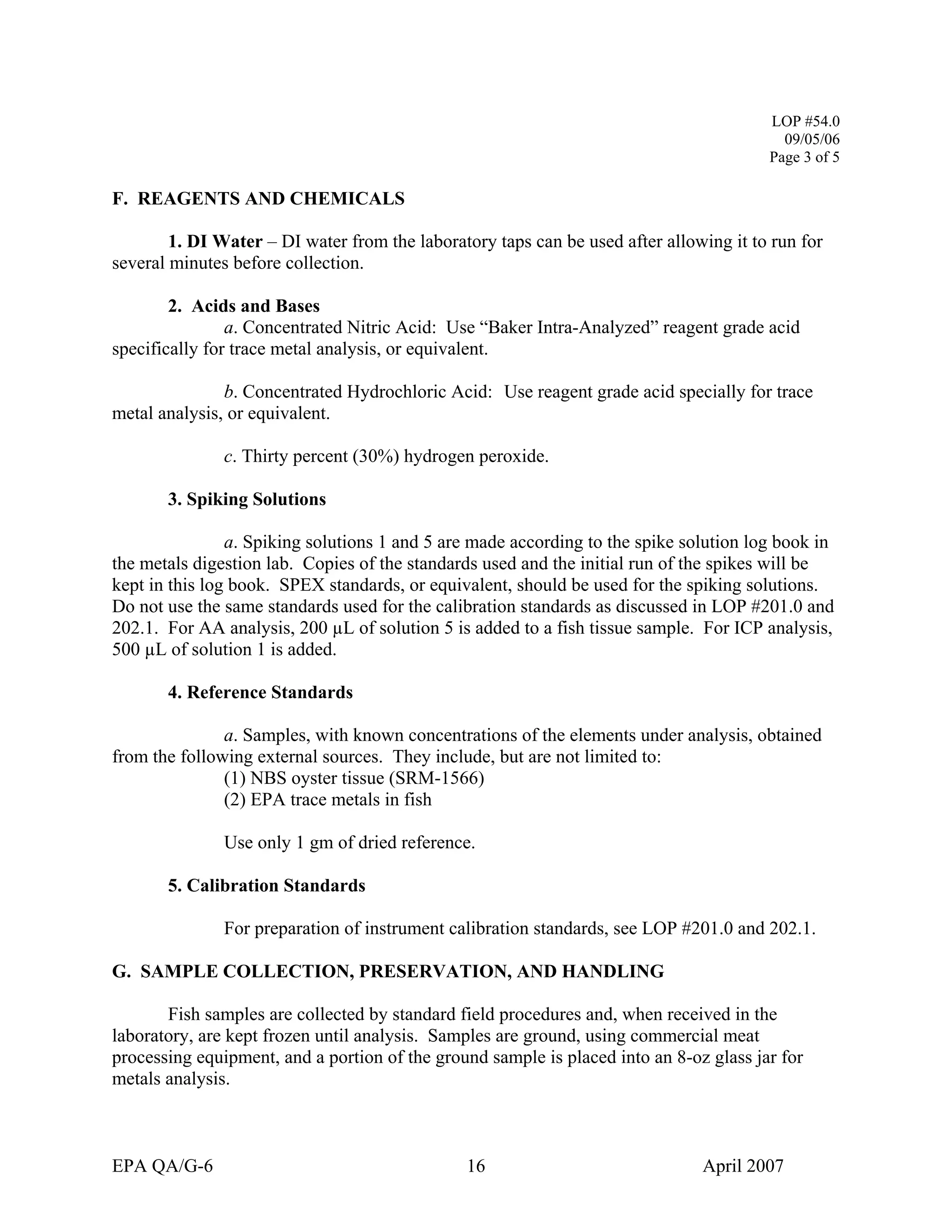 LOP #54.0 
09/05/06 
Page 3 of 5 
F. REAGENTS AND CHEMICALS 
1. DI Water – DI water from the laboratory taps can be used after allowing it to run for several minutes before collection. 
2. Acids and Bases 
a. Concentrated Nitric Acid: Use “Baker Intra-Analyzed” reagent grade acid specifically for trace metal analysis, or equivalent. 
b. Concentrated Hydrochloric Acid: Use reagent grade acid specially for trace metal analysis, or equivalent. 
c. Thirty percent (30%) hydrogen peroxide. 
3. Spiking Solutions 
a. Spiking solutions 1 and 5 are made according to the spike solution log book in the metals digestion lab. Copies of the standards used and the initial run of the spikes will be kept in this log book. SPEX standards, or equivalent, should be used for the spiking solutions. Do not use the same standards used for the calibration standards as discussed in LOP #201.0 and 202.1. For AA analysis, 200 μL of solution 5 is added to a fish tissue sample. For ICP analysis, 500 μL of solution 1 is added. 
4. Reference Standards 
a. Samples, with known concentrations of the elements under analysis, obtained from the following external sources. They include, but are not limited to: 
(1) NBS oyster tissue (SRM-1566) 
(2) EPA trace metals in fish 
Use only 1 gm of dried reference. 
5. Calibration Standards 
For preparation of instrument calibration standards, see LOP #201.0 and 202.1. 
G. SAMPLE COLLECTION, PRESERVATION, AND HANDLING 
Fish samples are collected by standard field procedures and, when received in the laboratory, are kept frozen until analysis. Samples are ground, using commercial meat processing equipment, and a portion of the ground sample is placed into an 8-oz glass jar for metals analysis. 
EPA QA/G-6 16 April 2007 
 