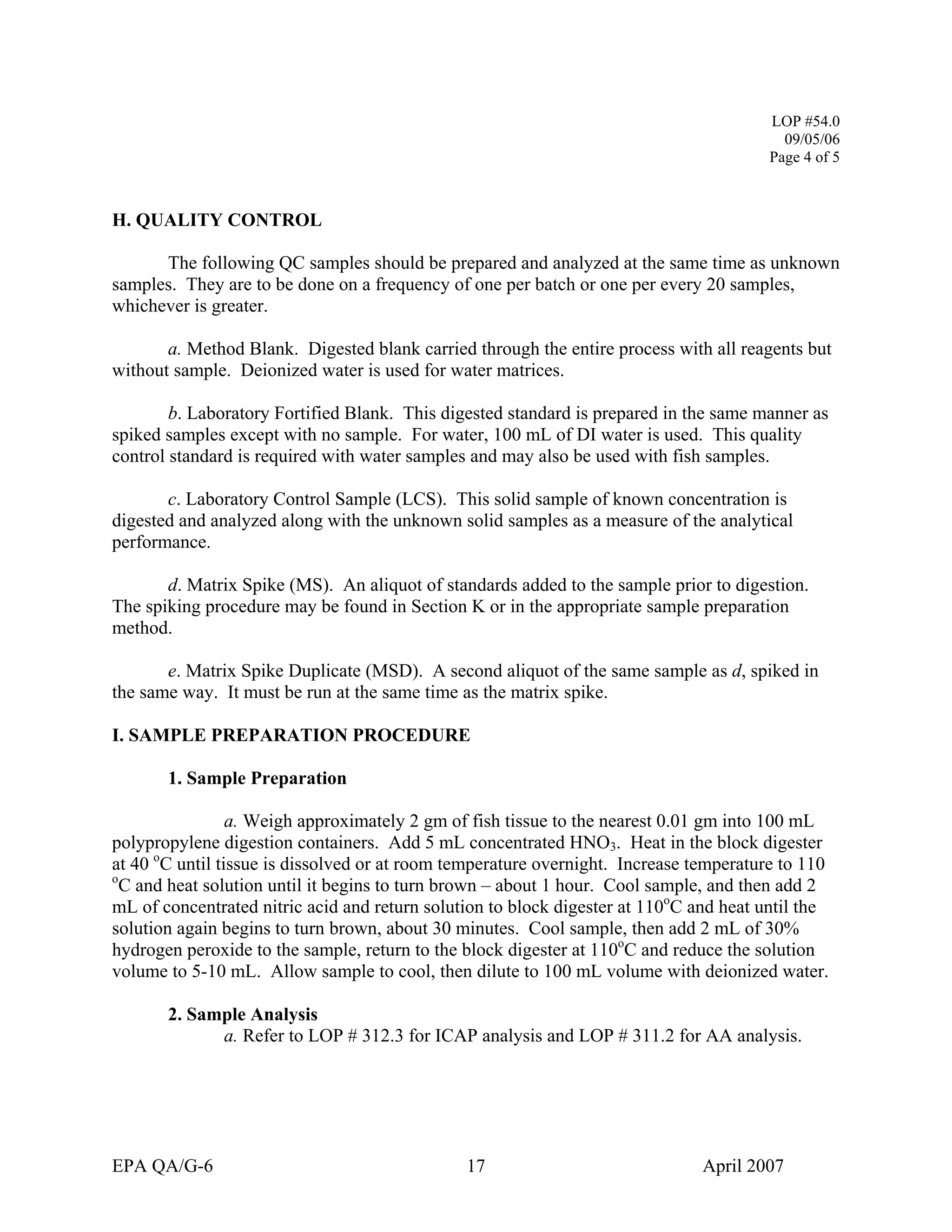 LOP #54.0 
09/05/06 
Page 4 of 5 
H. QUALITY CONTROL 
The following QC samples should be prepared and analyzed at the same time as unknown samples. They are to be done on a frequency of one per batch or one per every 20 samples, whichever is greater. 
a. Method Blank. Digested blank carried through the entire process with all reagents but without sample. Deionized water is used for water matrices. 
b. Laboratory Fortified Blank. This digested standard is prepared in the same manner as spiked samples except with no sample. For water, 100 mL of DI water is used. This quality control standard is required with water samples and may also be used with fish samples. 
c. Laboratory Control Sample (LCS). This solid sample of known concentration is digested and analyzed along with the unknown solid samples as a measure of the analytical performance. 
d. Matrix Spike (MS). An aliquot of standards added to the sample prior to digestion. The spiking procedure may be found in Section K or in the appropriate sample preparation method. 
e. Matrix Spike Duplicate (MSD). A second aliquot of the same sample as d, spiked in the same way. It must be run at the same time as the matrix spike. 
I. SAMPLE PREPARATION PROCEDURE 
1. Sample Preparation 
a. Weigh approximately 2 gm of fish tissue to the nearest 0.01 gm into 100 mL polypropylene digestion containers. Add 5 mL concentrated HNO3. Heat in the block digester at 40 oC until tissue is dissolved or at room temperature overnight. Increase temperature to 110 oC and heat solution until it begins to turn brown – about 1 hour. Cool sample, and then add 2 mL of concentrated nitric acid and return solution to block digester at 110oC and heat until the solution again begins to turn brown, about 30 minutes. Cool sample, then add 2 mL of 30% hydrogen peroxide to the sample, return to the block digester at 110oC and reduce the solution volume to 5-10 mL. Allow sample to cool, then dilute to 100 mL volume with deionized water. 
2. Sample Analysis 
a. Refer to LOP # 312.3 for ICAP analysis and LOP # 311.2 for AA analysis. 
EPA QA/G-6 17 April 2007 
 