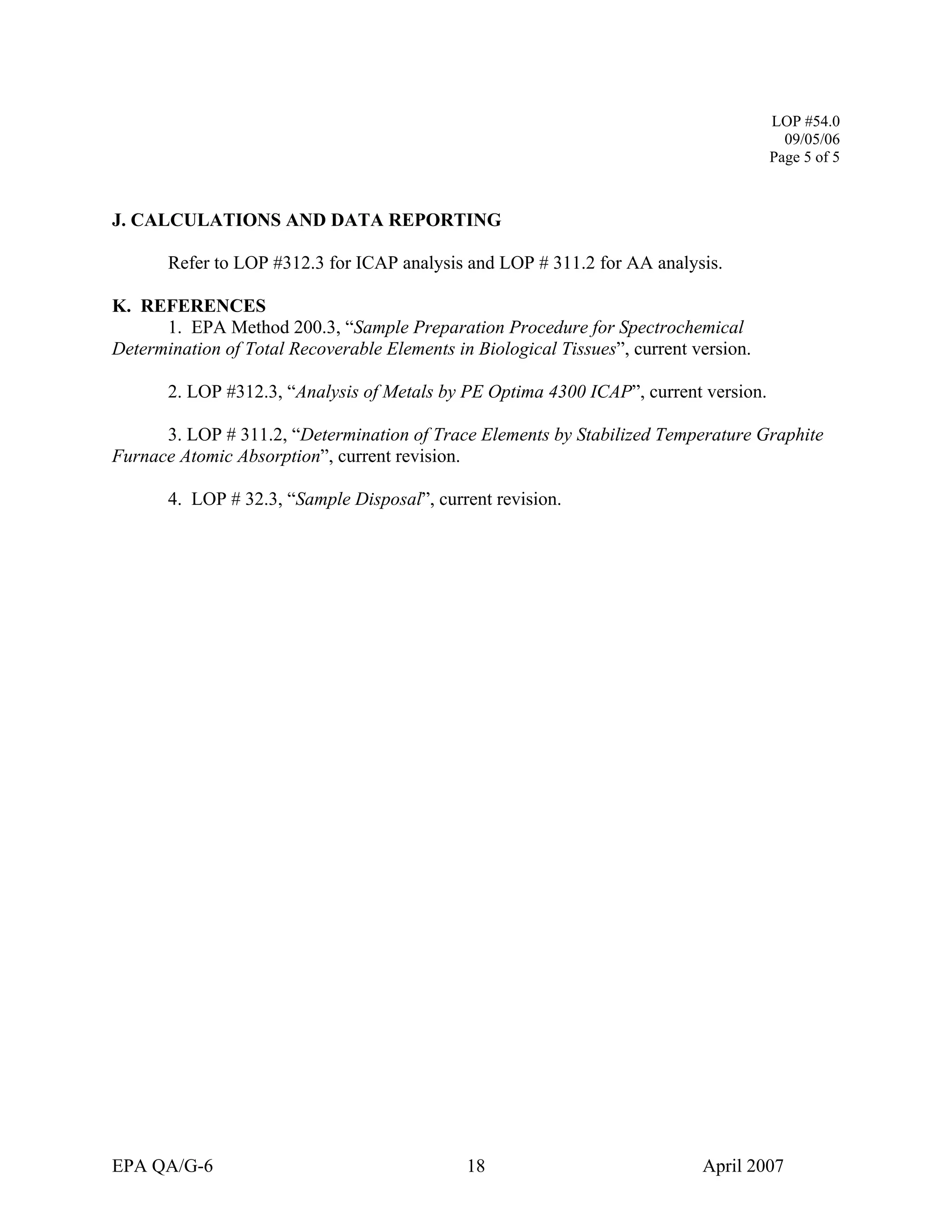 LOP #54.0 
09/05/06 
Page 5 of 5 
J. CALCULATIONS AND DATA REPORTING 
Refer to LOP #312.3 for ICAP analysis and LOP # 311.2 for AA analysis. 
K. REFERENCES 
1. EPA Method 200.3, “Sample Preparation Procedure for Spectrochemical Determination of Total Recoverable Elements in Biological Tissues”, current version. 
2. LOP #312.3, “Analysis of Metals by PE Optima 4300 ICAP”, current version. 
3. LOP # 311.2, “Determination of Trace Elements by Stabilized Temperature Graphite Furnace Atomic Absorption”, current revision. 
4. LOP # 32.3, “Sample Disposal”, current revision. 
EPA QA/G-6 18 April 2007 
 