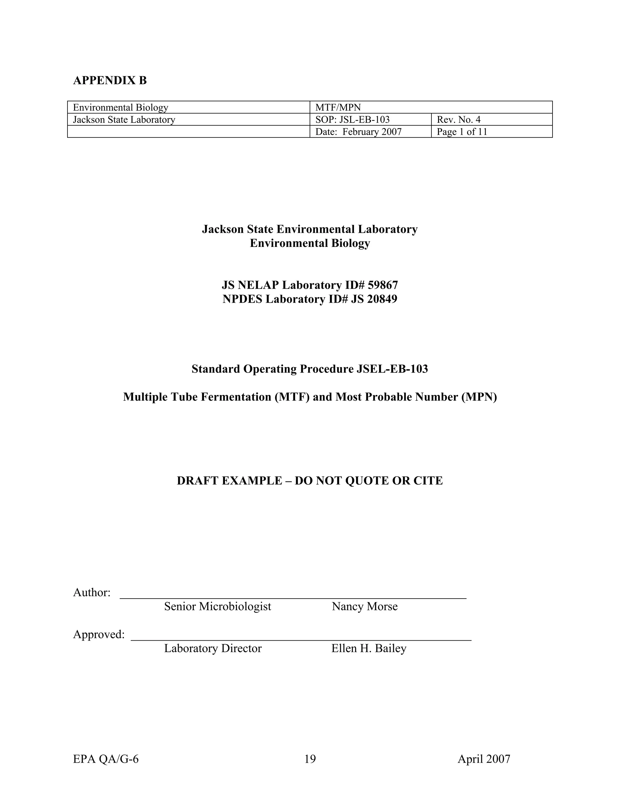 APPENDIX B 
Environmental Biology 
MTF/MPN 
Jackson State Laboratory 
SOP: JSL-EB-103 
Rev. No. 4 
Date: February 2007 
Page 1 of 11 
Jackson State Environmental Laboratory 
Environmental Biology 
JS NELAP Laboratory ID# 59867 
NPDES Laboratory ID# JS 20849 
Standard Operating Procedure JSEL-EB-103 
Multiple Tube Fermentation (MTF) and Most Probable Number (MPN) 
DRAFT EXAMPLE – DO NOT QUOTE OR CITE 
Author: _________________________________________________________ 
Senior Microbiologist Nancy Morse 
Approved: ________________________________________________________ 
Laboratory Director Ellen H. Bailey 
EPA QA/G-6 19 April 2007 
 