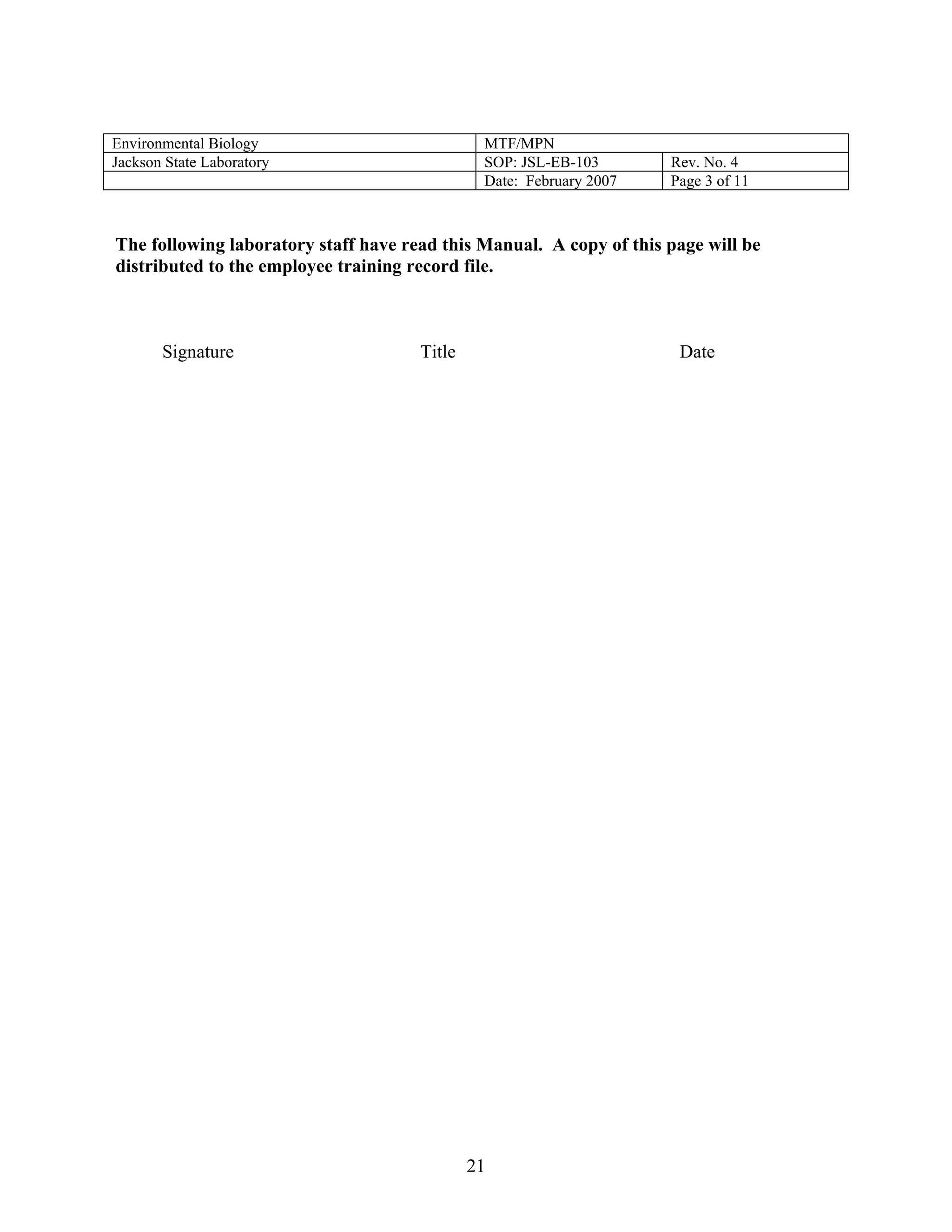 Environmental Biology 
MTF/MPN 
Jackson State Laboratory 
SOP: JSL-EB-103 
Rev. No. 4 
Date: February 2007 
Page 3 of 11 
The following laboratory staff have read this Manual. A copy of this page will be distributed to the employee training record file. 
Signature Title Date 
21 
 